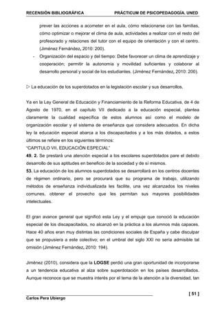 RECENSIÓN BIBLIOGRÁFICA PRÁCTICUM DE PSICOPEDAGOGÍA. UNED
Carlos Pera Ubiergo
[ 51 ]
prever las acciones a acometer en el aula, cómo relacionarse con las familias,
cómo optimizar o mejorar el clima de aula, actividades a realizar con el resto del
profesorado y relaciones del tutor con el equipo de orientación y con el centro.
(Jiménez Fernández, 2010: 200).
- Organización del espacio y del tiempo: Debe favorecer un clima de aprendizaje y
cooperación; permitir la autonomía y movilidad suficientes y colaborar al
desarrollo personal y social de los estudiantes. (Jiménez Fernández, 2010: 200).
La educación de los superdotados en la legislación escolar y sus desarrollos.
Ya en la Ley General de Educación y Financiamiento de la Reforma Educativa, de 4 de
Agosto de 1970, en el capítulo VII dedicado a la educación especial, plantea
claramente la cualidad específica de estos alumnos así como el modelo de
organización escolar y el sistema de enseñanza que considera adecuados. En dicha
ley la educación especial abarca a los discapacitados y a los más dotados, a estos
últimos se refiere en los siguientes términos:
“CAPITULO VII, EDUCACIÓN ESPECIAL”
49. 2. Se prestará una atención especial a los escolares superdotados pare el debido
desarrollo de sus aptitudes en beneficio de la sociedad y de sí mismos.
53. La educación de los alumnos superdotados se desarrollará en los centros docentes
de régimen ordinario, pero se procurará que su programa de trabajo, utilizando
métodos de enseñanza individualizada les facilite, una vez alcanzados los niveles
comunes, obtener el provecho que les permitan sus mayores posibilidades
intelectuales.
El gran avance general que significó esta Ley y el empuje que conoció la educación
especial de los discapacitados, no alcanzó en la práctica a los alumnos más capaces.
Hace 40 años eran muy distintas las condiciones sociales de España y cabe disculpar
que se propusiera a este colectivo; en el umbral del siglo XXI no sería admisible tal
omisión (Jiménez Fernández, 2010: 194).
Jiménez (2010), considera que la LOGSE perdió una gran oportunidad de incorporarse
a un tendencia educativa al alza sobre superdotación en los países desarrollados.
Aunque reconoce que se muestra interés por el tema de la atención a la diversidad, tan
 