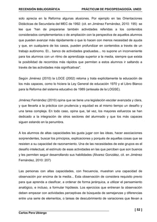 RECENSIÓN BIBLIOGRÁFICA PRÁCTICUM DE PSICOPEDAGOGÍA. UNED
Carlos Pera Ubiergo
[ 52 ]
solo aprecia en la Reforma algunas alusiones. Por ejemplo en las Orientaciones
Didácticas de Secundaria del MEC de 1992: (cit. en Jiménez Fernández, 2010: 195) se
lee que “han de prepararse también actividades referidas a los contenidos
considerados complementarios o de ampliación con la perspectiva de aquellos alumnos
que pueden avanzar más rápidamente o que lo hacen con menos necesidad de ayuda
y que, en cualquiera de los casos, pueden profundizar en contenidos a través de un
trabajo autónomo. El... banco de actividades graduadas... no supone un inconveniente
para los alumnos con un ritmo de aprendizaje superior a la media, siempre que exista
la posibilidad de recorridos más rápidos que permitan a estos alumnos ir saltando a
través de las actividades más significativas".
Según Jiménez (2010) la LOCE (2002) retoma y trata explícitamente la educación de
los más capaces, como lo hiciera la Ley General de educación 1970 y el Libro Blanco
para la Reforma del sistema educativo de 1989 (antesala de la LOGSE).
Jiménez Fernández (2010) opina que se tiene una legislación escolar avanzada y clara,
y que llevarla a la práctica con prudencia y equidad es al mismo tiempo un desafío y
una tarea compleja. En todo caso, opina que, tal vez, los mayores esfuerzos se han
dedicado a la integración de otros sectores del alumnado y que los más capaces
siguen estando en la penumbra.
A los alumnos de altas capacidades les gusta jugar con las ideas, hacer asociaciones
sorprendentes, buscar los principios, explicaciones y porqués de aquellas cosas que se
resisten a su capacidad de razonamiento. Una de las necesidades de este grupos es el
desafío intelectual, el estímulo de esas actividades en las que perciben que son buenos
y les permiten seguir desarrollando sus habilidades (Álvarez González, cit. en Jiménez
Fernández, 2010: 207)
Las personas con altas capacidades, con frecuencia, muestran una capacidad de
observación por encima de la media... Esta observación de considera requisito previo
para que aprenda a clasificar, a ordenar de forma jerárquica, a utilizar el pensamiento
analógico, e incluso, a formular hipótesis. Los ejercicios que entrenan la observación
deben empezar con actividades perceptivas de búsqueda de semejanzas y diferencias
entre una serie de elementos, o tareas de descubrimiento de variaciones que llevan a
 