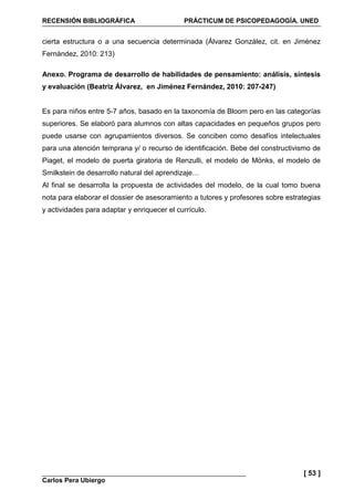 RECENSIÓN BIBLIOGRÁFICA PRÁCTICUM DE PSICOPEDAGOGÍA. UNED
Carlos Pera Ubiergo
[ 53 ]
cierta estructura o a una secuencia determinada (Álvarez González, cit. en Jiménez
Fernández, 2010: 213)
Anexo. Programa de desarrollo de habilidades de pensamiento: análisis, síntesis
y evaluación (Beatriz Álvarez, en Jiménez Fernández, 2010: 207-247)
Es para niños entre 5-7 años, basado en la taxonomía de Bloom pero en las categorías
superiores. Se elaboró para alumnos con altas capacidades en pequeños grupos pero
puede usarse con agrupamientos diversos. Se conciben como desafíos intelectuales
para una atención temprana y/ o recurso de identificación. Bebe del constructivismo de
Piaget, el modelo de puerta giratoria de Renzulli, el modelo de Mönks, el modelo de
Smilkstein de desarrollo natural del aprendizaje…
Al final se desarrolla la propuesta de actividades del modelo, de la cual tomo buena
nota para elaborar el dossier de asesoramiento a tutores y profesores sobre estrategias
y actividades para adaptar y enriquecer el currículo.
 