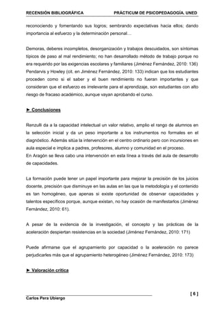 RECENSIÓN BIBLIOGRÁFICA PRÁCTICUM DE PSICOPEDAGOGÍA. UNED
Carlos Pera Ubiergo
[ 6 ]
reconociendo y fomentando sus logros; sembrando expectativas hacia ellos; dando
importancia al esfuerzo y la determinación personal…
Demoras, deberes incompletos, desorganización y trabajos descuidados, son síntomas
típicos de paso al mal rendimiento; no han desarrollado método de trabajo porque no
era requerido por las exigencias escolares y familiares (Jiménez Fernández, 2010: 136)
Pendarvis y Howley (cit. en Jiménez Fernández, 2010: 133) indican que los estudiantes
proceden como si el saber y el buen rendimiento no fueran importantes y que
consideran que el esfuerzo es irrelevante para el aprendizaje, son estudiantes con alto
riesgo de fracaso académico, aunque vayan aprobando el curso.
► Conclusiones
Renzulli da a la capacidad intelectual un valor relativo, amplio el rango de alumnos en
la selección inicial y da un peso importante a los instrumentos no formales en el
diagnóstico. Además sitúa la intervención en el centro ordinario pero con incursiones en
aula especial e implica a padres, profesores, alumno y comunidad en el proceso.
En Aragón se lleva cabo una intervención en esta línea a través del aula de desarrollo
de capacidades.
La formación puede tener un papel importante para mejorar la precisión de los juicios
docente, precisión que disminuye en las aulas en las que la metodología y el contenido
es tan homogéneo, que apenas si existe oportunidad de observar capacidades y
talentos específicos porque, aunque existan, no hay ocasión de manifestarlos (Jiménez
Fernández, 2010: 61).
A pesar de la evidencia de la investigación, el concepto y las prácticas de la
aceleración despiertan resistencias en la sociedad (Jiménez Fernández, 2010: 171)
Puede afirmarse que el agrupamiento por capacidad o la aceleración no parece
perjudicarles más que el agrupamiento heterogéneo (Jiménez Fernández, 2010: 173)
► Valoración crítica
 