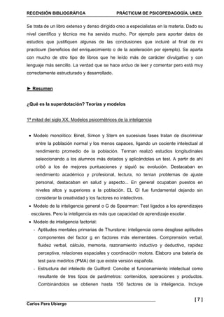 RECENSIÓN BIBLIOGRÁFICA PRÁCTICUM DE PSICOPEDAGOGÍA. UNED
Carlos Pera Ubiergo
[ 7 ]
Se trata de un libro extenso y denso dirigido creo a especialistas en la materia. Dado su
nivel científico y técnico me ha servido mucho. Por ejemplo para aportar datos de
estudios que justifiquen algunas de las conclusiones que incluiré al final de mi
practicum (beneficios del enriquecimiento o de la aceleración por ejemplo). Se aparta
con mucho de otro tipo de libros que he leído más de carácter divulgativo y con
lenguaje más sencillo. La verdad que se hace arduo de leer y comentar pero está muy
correctamente estructurado y desarrollado.
► Resumen
¿Qué es la superdotación? Teorías y modelos
1ª mitad del siglo XX. Modelos psicométricos de la inteligencia
• Modelo monolítico: Binet, Simon y Stern en sucesivas fases tratan de discriminar
entre la población normal y los menos capaces, ligando un cociente intelectual al
rendimiento promedio de la población. Terman realizó estudios longitudinales
seleccionando a los alumnos más dotados y aplicándoles un test. A partir de ahí
cribó a los de mejores puntuaciones y siguió su evolución. Destacaban en
rendimiento académico y profesional, lectura, no tenían problemas de ajuste
personal, destacaban en salud y aspecto... En general ocupaban puestos en
niveles altos y superiores a la población. EL CI fue fundamental dejando sin
considerar la creatividad y los factores no intelectivos.
• Modelo de la inteligencia general o G de Spearman: Test ligados a los aprendizajes
escolares. Pero la inteligencia es más que capacidad de aprendizaje escolar.
• Modelo de inteligencia factorial:
- Aptitudes mentales primarias de Thurstone: inteligencia como desglose aptitudes
componentes del factor g en factores más elementales. Comprensión verbal,
fluidez verbal, cálculo, memoria, razonamiento inductivo y deductivo, rapidez
perceptiva, relaciones espaciales y coordinación motora. Elaboro una batería de
test para medirlos (PMA) del que existe versión española.
- Estructura del intelecto de Guilford: Concibe el funcionamiento intelectual como
resultante de tres tipos de parámetros: contenidos, operaciones y productos.
Combinándolos se obtienen hasta 150 factores de la inteligencia. Incluye
 