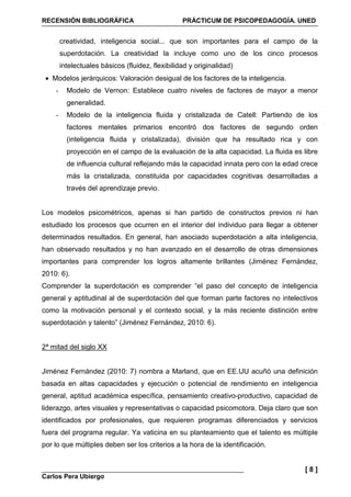 RECENSIÓN BIBLIOGRÁFICA PRÁCTICUM DE PSICOPEDAGOGÍA. UNED
Carlos Pera Ubiergo
[ 8 ]
creatividad, inteligencia social... que son importantes para el campo de la
superdotación. La creatividad la incluye como uno de los cinco procesos
intelectuales básicos (fluidez, flexibilidad y originalidad)
• Modelos jerárquicos: Valoración desigual de los factores de la inteligencia.
- Modelo de Vernon: Establece cuatro niveles de factores de mayor a menor
generalidad.
- Modelo de la inteligencia fluida y cristalizada de Catell: Partiendo de los
factores mentales primarios encontró dos factores de segundo orden
(inteligencia fluida y cristalizada), división que ha resultado rica y con
proyección en el campo de la evaluación de la alta capacidad. La fluida es libre
de influencia cultural reflejando más la capacidad innata pero con la edad crece
más la cristalizada, constituida por capacidades cognitivas desarrolladas a
través del aprendizaje previo.
Los modelos psicométricos, apenas si han partido de constructos previos ni han
estudiado los procesos que ocurren en el interior del individuo para llegar a obtener
determinados resultados. En general, han asociado superdotación a alta inteligencia,
han observado resultados y no han avanzado en el desarrollo de otras dimensiones
importantes para comprender los logros altamente brillantes (Jiménez Fernández,
2010: 6).
Comprender la superdotación es comprender “el paso del concepto de inteligencia
general y aptitudinal al de superdotación del que forman parte factores no intelectivos
como la motivación personal y el contexto social, y la más reciente distinción entre
superdotación y talento” (Jiménez Fernández, 2010: 6).
2ª mitad del siglo XX
Jiménez Fernández (2010: 7) nombra a Marland, que en EE.UU acuñó una definición
basada en altas capacidades y ejecución o potencial de rendimiento en inteligencia
general, aptitud académica específica, pensamiento creativo-productivo, capacidad de
liderazgo, artes visuales y representativas o capacidad psicomotora. Deja claro que son
identificados por profesionales, que requieren programas diferenciados y servicios
fuera del programa regular. Ya vaticina en su planteamiento que el talento es múltiple
por lo que múltiples deben ser los criterios a la hora de la identificación.
 