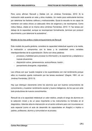 RECENSIÓN BIBLIOGRÁFICA PRÁCTICUM DE PSICOPEDAGOGÍA. UNED
Carlos Pera Ubiergo
[ 9 ]
Pero como afirman Renzulli y Delisle (cit. en Jiménez Fernández, 2010: 8) la
motivación está ausente en este y otros modelos. Un medio poco estimulante termina
por deteriorar los factores volitivos y motivacionales. Quizá la escuela no es capaz de
mantener con estos chicos un adecuado ritmo de exigencia y de recompensa. Como
indica Debus, citado en la misma obra (Jiménez Fernández, 2010: 7) “las tareas por
debajo de la capacidad, aunque se recompensen formalmente, terminan por producir
aburrimiento y por deteriorar la autoestima”.
Modelo de los tres anillos o triple enriquecimiento de Renzulli
Este modelo de puerta giratoria, considera la capacidad intelectual superior a la media,
la motivación o compromiso con la tarea y la creatividad como variables
interdependientes de la superdotación. Dicho con otras palabras:
- procesos y habilidad para procesar la información y la experiencia y adaptarse a
nuevas situaciones
- disposición activa, perseverancia, autoconfianza, ilusión...
- pensamiento divergente, originalidad...
Las críticas son que “puede marginar a los superdotados con mal rendimiento porque
ellos no muestran aparte motivación por las tareas escolares” (Gagné, 1991, cit. en
Jiménez Fernández, 2010: 9)
Hay que distinguir claramente entre los alumnos que son buenos consumidores de
conocimiento y muestran rendimiento escolar y buena inteligencia, de los que son ante
todo productores de nuevos conocimientos.
Renzulli da a la capacidad intelectual un valor relativo, amplio el rango de alumnos en
la selección inicial y da un peso importante a los instrumentos no formales en el
diagnóstico. Además sitúa la intervención en el centro ordinario pero con incursiones en
aula especial (como el aula de desarrollo de capacidades en Aragón) e implica a
padres, profesores, alumno y comunidad en el proceso.
 