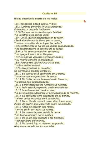 Capítulo 18

Bildad describe la suerte de los malos
                                                         
18:1 Respondió Bildad suhita, y dijo:
18:2 ¿Cuándo pondréis fin a las palabras?
Entended, y después hablemos.
18:3 ¿Por qué somos tenidos por bestias,
Y a vuestros ojos somos viles?
18:4 Oh tú, que te despedazas en tu furor,
¿Será abandonada la tierra por tu causa,
Y serán removidas de su lugar las peñas?
18:5 Ciertamente la luz de los impíos será apagada,
Y no resplandecerá la centella de su fuego.
18:6 La luz se oscurecerá en su tienda,
Y se apagará sobre él su lámpara.
18:7 Sus pasos vigorosos serán acortados,
Y su mismo consejo lo precipitará.
18:8 Porque red será echada a sus pies,
Y sobre mallas andará.
18:9 Lazo prenderá su calcañar;
Se afirmará la trampa contra él.
18:10 Su cuerda está escondida en la tierra,
Y una trampa le aguarda en la senda.
18:11 De todas partes lo asombrarán temores,
Y le harán huir desconcertado.
18:12 Serán gastadas de hambre sus fuerzas,
Y a su lado estará preparado quebrantamiento.
18:13 La enfermedad roerá su piel,
Y a sus miembros devorará el primogénito de la muerte.
18:14 Su confianza será arrancada de su tienda,
Y al rey de los espantos será conducido.
18:15 En su tienda morará como si no fuese suya;
Piedra de azufre será esparcida sobre su morada.
18:16 Abajo se secarán sus raíces,
Y arriba serán cortadas sus ramas.
18:17 Su memoria perecerá de la tierra,
Y no tendrá nombre por las calles.
18:18 De la luz será lanzado a las tinieblas,
Y echado fuera del mundo.
18:19 No tendrá hijo ni nieto en su pueblo,
Ni quien le suceda en sus moradas.
 