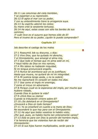 26:11 Las columnas del cielo tiemblan,
Y se espantan a su reprensión.
26:12 El agita el mar con su poder,
Y con su entendimiento hiere la arrogancia suya.
26:13 Su espíritu adornó los cielos;
Su mano creó la serpiente tortuosa.
26:14 He aquí, estas cosas son sólo los bordes de sus
caminos;
¡Y cuán leve es el susurro que hemos oído de él!
Pero el trueno de su poder, ¿quién lo puede comprender?

                        Capítulo 27

Job describe el castigo de los malos
                                                             
27:1 Reasumió Job su discurso, y dijo:
27:2 Vive Dios, que ha quitado mi derecho,
Y el Omnipotente, que amargó el alma mía,
27:3 Que todo el tiempo que mi alma esté en mí,
Y haya hálito de Dios en mis narices,
27:4 Mis labios no hablarán iniquidad,
Ni mi lengua pronunciará engaño.
27:5 Nunca tal acontezca que yo os justifique;
Hasta que muera, no quitaré de mí mi integridad.
27:6 Mi justicia tengo asida, y no la cederé;
No me reprochará mi corazón en todos mis días.
27:7 Sea como el impío mi enemigo,
Y como el inicuo mi adversario.
27:8 Porque ¿cuál es la esperanza del impío, por mucho que
hubiere robado,
Cuando Dios le quitare la vida?
27:9 ¿Oirá Dios su clamor
Cuando la tribulación viniere sobre él?
27:10 ¿Se deleitará en el Omnipotente?
¿Invocará a Dios en todo tiempo?
27:11 Yo os enseñaré en cuanto a la mano de Dios;
No esconderé lo que hay para con el Omnipotente.
27:12 He aquí que todos vosotros lo habéis visto;
¿Por qué, pues, os habéis hecho tan enteramente vanos?
27:13 Esta es para con Dios la porción del hombre impío,
Y la herencia que los violentos han de recibir del
Omnipotente:
27:14 Si sus hijos fueren multiplicados, serán para la
 
