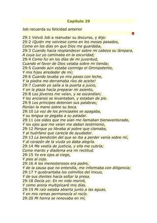 Capítulo 29

Job recuerda su felicidad anterior
                                                         
29:1 Volvió Job a reanudar su discurso, y dijo:
29:2 ¡Quién me volviese como en los meses pasados,
Como en los días en que Dios me guardaba,
29:3 Cuando hacía resplandecer sobre mi cabeza su lámpara,
A cuya luz yo caminaba en la oscuridad;
29:4 Como fui en los días de mi juventud,
Cuando el favor de Dios velaba sobre mi tienda;
29:5 Cuando aún estaba conmigo el Omnipotente,
Y mis hijos alrededor de mí;
29:6 Cuando lavaba yo mis pasos con leche,
Y la piedra me derramaba ríos de aceite!
29:7 Cuando yo salía a la puerta a juicio,
Y en la plaza hacía preparar mi asiento,
29:8 Los jóvenes me veían, y se escondían;
Y los ancianos se levantaban, y estaban de pie.
29:9 Los príncipes detenían sus palabras;
Ponían la mano sobre su boca.
29:10 La voz de los principales se apagaba,
Y su lengua se pegaba a su paladar.
29:11 Los oídos que me oían me llamaban bienaventurado,
Y los ojos que me veían me daban testimonio,
29:12 Porque yo libraba al pobre que clamaba,
Y al huérfano que carecía de ayudador.
29:13 La bendición del que se iba a perder venía sobre mí,
Y al corazón de la viuda yo daba alegría.
29:14 Me vestía de justicia, y ella me cubría;
Como manto y diadema era mi rectitud.
29:15 Yo era ojos al ciego,
Y pies al cojo.
29:16 A los menesterosos era padre,
Y de la causa que no entendía, me informaba con diligencia;
29:17 Y quebrantaba los colmillos del inicuo,
Y de sus dientes hacía soltar la presa.
29:18 Decía yo: En mi nido moriré,
Y como arena multiplicaré mis días.
29:19 Mi raíz estaba abierta junto a las aguas,
Y en mis ramas permanecía el rocío.
29:20 Mi honra se renovaba en mí,
 