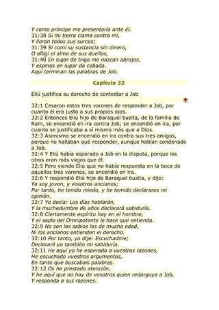 Y como príncipe me presentaría ante él.
31:38 Si mi tierra clama contra mí,
Y lloran todos sus surcos;
31:39 Si comí su sustancia sin dinero,
O afligí el alma de sus dueños,
31:40 En lugar de trigo me nazcan abrojos,
Y espinos en lugar de cebada.
Aquí terminan las palabras de Job.

                         Capítulo 32

Eliú justifica su derecho de contestar a Job
                                                          
32:1 Cesaron estos tres varones de responder a Job, por
cuanto él era justo a sus propios ojos.
32:2 Entonces Eliú hijo de Baraquel buzita, de la familia de
Ram, se encendió en ira contra Job; se encendió en ira, por
cuanto se justificaba a sí mismo más que a Dios.
32:3 Asimismo se encendió en ira contra sus tres amigos,
porque no hallaban qué responder, aunque habían condenado
a Job.
32:4 Y Eliú había esperado a Job en la disputa, porque los
otros eran más viejos que él.
32:5 Pero viendo Eliú que no había respuesta en la boca de
aquellos tres varones, se encendió en ira.
32:6 Y respondió Eliú hijo de Baraquel buzita, y dijo:
Yo soy joven, y vosotros ancianos;
Por tanto, he tenido miedo, y he temido declararos mi
opinión.
32:7 Yo decía: Los días hablarán,
Y la muchedumbre de años declarará sabiduría.
32:8 Ciertamente espíritu hay en el hombre,
Y el soplo del Omnipotente le hace que entienda.
32:9 No son los sabios los de mucha edad,
Ni los ancianos entienden el derecho.
32:10 Por tanto, yo dije: Escuchadme;
Declararé yo también mi sabiduría.
32:11 He aquí yo he esperado a vuestras razones,
He escuchado vuestros argumentos,
En tanto que buscabais palabras.
32:12 Os he prestado atención,
Y he aquí que no hay de vosotros quien redarguya a Job,
Y responda a sus razones.
 