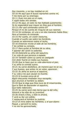 Soy inocente, y no hay maldad en mí.
33:10 He aquí que él buscó reproches contra mí,
Y me tiene por su enemigo;
33:11 Puso mis pies en el cepo,
Y vigiló todas mis sendas.
33:12 He aquí, en esto no has hablado justamente;
Yo te responderé que mayor es Dios que el hombre.
33:13 ¿Por qué contiendes contra él?
Porque él no da cuenta de ninguna de sus razones.
33:14 Sin embargo, en una o en dos maneras habla Dios;
Pero el hombre no entiende.
33:15 Por sueño, en visión nocturna,
Cuando el sueño cae sobre los hombres,
Cuando se adormecen sobre el lecho,
33:16 Entonces revela al oído de los hombres,
Y les señala su consejo,
33:17 Para quitar al hombre de su obra,
Y apartar del varón la soberbia.
33:18 Detendrá su alma del sepulcro,
Y su vida de que perezca a espada.
33:19 También sobre su cama es castigado
Con dolor fuerte en todos sus huesos,
33:20 Que le hace que su vida aborrezca el pan,
Y su alma la comida suave.
33:21 Su carne desfallece, de manera que no se ve,
Y sus huesos, que antes no se veían, aparecen.
33:22 Su alma se acerca al sepulcro,
Y su vida a los que causan la muerte.
33:23 Si tuviese cerca de él
Algún elocuente mediador muy escogido,
Que anuncie al hombre su deber;
33:24 Que le diga que Dios tuvo de él misericordia,
Que lo libró de descender al sepulcro,
Que halló redención;
33:25 Su carne será más tierna que la del niño,
Volverá a los días de su juventud.
33:26 Orará a Dios, y éste le amará,
Y verá su faz con júbilo;
Y restaurará al hombre su justicia.
33:27 El mira sobre los hombres; y al que dijere:
Pequé, y pervertí lo recto,
Y no me ha aprovechado,
 