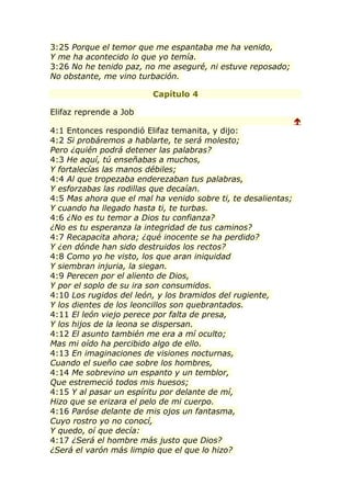3:25 Porque el temor que me espantaba me ha venido,
Y me ha acontecido lo que yo temía.
3:26 No he tenido paz, no me aseguré, ni estuve reposado;
No obstante, me vino turbación.

                         Capítulo 4

Elifaz reprende a Job
                                                               
4:1 Entonces respondió Elifaz temanita, y dijo:
4:2 Si probáremos a hablarte, te será molesto;
Pero ¿quién podrá detener las palabras?
4:3 He aquí, tú enseñabas a muchos,
Y fortalecías las manos débiles;
4:4 Al que tropezaba enderezaban tus palabras,
Y esforzabas las rodillas que decaían.
4:5 Mas ahora que el mal ha venido sobre ti, te desalientas;
Y cuando ha llegado hasta ti, te turbas.
4:6 ¿No es tu temor a Dios tu confianza?
¿No es tu esperanza la integridad de tus caminos?
4:7 Recapacita ahora; ¿qué inocente se ha perdido?
Y ¿en dónde han sido destruidos los rectos?
4:8 Como yo he visto, los que aran iniquidad
Y siembran injuria, la siegan.
4:9 Perecen por el aliento de Dios,
Y por el soplo de su ira son consumidos.
4:10 Los rugidos del león, y los bramidos del rugiente,
Y los dientes de los leoncillos son quebrantados.
4:11 El león viejo perece por falta de presa,
Y los hijos de la leona se dispersan.
4:12 El asunto también me era a mí oculto;
Mas mi oído ha percibido algo de ello.
4:13 En imaginaciones de visiones nocturnas,
Cuando el sueño cae sobre los hombres,
4:14 Me sobrevino un espanto y un temblor,
Que estremeció todos mis huesos;
4:15 Y al pasar un espíritu por delante de mí,
Hizo que se erizara el pelo de mi cuerpo.
4:16 Paróse delante de mis ojos un fantasma,
Cuyo rostro yo no conocí,
Y quedo, oí que decía:
4:17 ¿Será el hombre más justo que Dios?
¿Será el varón más limpio que el que lo hizo?
 