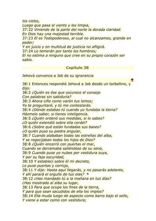 los cielos,
Luego que pasa el viento y los limpia,
37:22 Viniendo de la parte del norte la dorada claridad.
En Dios hay una majestad terrible.
37:23 El es Todopoderoso, al cual no alcanzamos, grande en
poder;
Y en juicio y en multitud de justicia no afligirá.
37:24 Lo temerán por tanto los hombres;
El no estima a ninguno que cree en su propio corazón ser
sabio.

                       Capítulo 38

Jehová convence a Job de su ignorancia
                                                           
38:1 Entonces respondió Jehová a Job desde un torbellino, y
dijo:
38:2 ¿Quién es ése que oscurece el consejo
Con palabras sin sabiduría?
38:3 Ahora ciñe como varón tus lomos;
Yo te preguntaré, y tú me contestarás.
38:4 ¿Dónde estabas tú cuando yo fundaba la tierra?
Házmelo saber, si tienes inteligencia.
38:5 ¿Quién ordenó sus medidas, si lo sabes?
¿O quién extendió sobre ella cordel?
38:6 ¿Sobre qué están fundadas sus bases?
¿O quién puso su piedra angular,
38:7 Cuando alababan todas las estrellas del alba,
Y se regocijaban todos los hijos de Dios?
38:8 ¿Quién encerró con puertas el mar,
Cuando se derramaba saliéndose de su seno,
38:9 Cuando puse yo nubes por vestidura suya,
Y por su faja oscuridad,
38:10 Y establecí sobre él mi decreto,
Le puse puertas y cerrojo,
38:11 Y dije: Hasta aquí llegarás, y no pasarás adelante,
Y ahí parará el orgullo de tus olas?
38:12 ¿Has mandado tú a la mañana en tus días?
¿Has mostrado al alba su lugar,
38:13 Para que ocupe los fines de la tierra,
Y para que sean sacudidos de ella los impíos?
38:14 Ella muda luego de aspecto como barro bajo el sello,
Y viene a estar como con vestidura;
 
