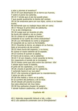 o alas y plumas al avestruz?
39:14 El cual desampara en la tierra sus huevos,
Y sobre el polvo los calienta,
39:15 Y olvida que el pie los puede pisar,
Y que puede quebrarlos la bestia del campo.
39:16 Se endurece para con sus hijos, como si no fuesen
suyos,
No temiendo que su trabajo haya sido en vano;
39:17 Porque le privó Dios de sabiduría,
Y no le dio inteligencia.
39:18 Luego que se levanta en alto,
Se burla del caballo y de su jinete.
39:19 ¿Diste tú al caballo la fuerza?
¿Vestiste tú su cuello de crines ondulantes?
39:20 ¿Le intimidarás tú como a langosta?
El resoplido de su nariz es formidable.
39:21 Escarba la tierra, se alegra en su fuerza,
Sale al encuentro de las armas;
39:22 Hace burla del espanto, y no teme,
Ni vuelve el rostro delante de la espada.
39:23 Contra él suenan la aljaba,
El hierro de la lanza y de la jabalina;
39:24 Y él con ímpetu y furor escarba la tierra,
Sin importarle el sonido de la trompeta;
39:25 Antes como que dice entre los clarines: ¡Ea!
Y desde lejos huele la batalla,
El grito de los capitanes, y el vocerío.
39:26 ¿Vuela el gavilán por tu sabiduría,
Y extiende hacia el sur sus alas?
39:27 ¿Se remonta el águila por tu mandamiento,
Y pone en alto su nido?
39:28 Ella habita y mora en la peña,
En la cumbre del peñasco y de la roca.
39:29 Desde allí acecha la presa;
Sus ojos observan de muy lejos.
39:30 Sus polluelos chupan la sangre;
Y donde hubiere cadáveres, allí está ella.

                       Capítulo 40

                                                          
40:1 Además respondió Jehová a Job, y dijo:
40:2 ¿Es sabiduría contender con el Omnipotente?
 