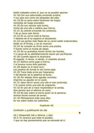 Están trabados entre sí, que no se pueden apartar.
41:18 Con sus estornudos enciende lumbre,
Y sus ojos son como los párpados del alba.
41:19 De su boca salen hachones de fuego;
Centellas de fuego proceden.
41:20 De sus narices sale humo,
Como de una olla o caldero que hierve.
41:21 Su aliento enciende los carbones,
Y de su boca sale llama.
41:22 En su cerviz está la fuerza,
Y delante de él se esparce el desaliento.
41:23 Las partes más flojas de su carne están endurecidas;
Están en él firmes, y no se mueven.
41:24 Su corazón es firme como una piedra,
Y fuerte como la muela de abajo.
41:25 De su grandeza tienen temor los fuertes,
Y a causa de su desfallecimiento hacen por purificarse.
41:26 Cuando alguno lo alcanzare,
Ni espada, ni lanza, ni dardo, ni coselete durará.
41:27 Estima como paja el hierro,
Y el bronce como leño podrido.
41:28 Saeta no le hace huir;
Las piedras de honda le son como paja.
41:29 Tiene toda arma por hojarasca,
Y del blandir de la jabalina se burla.
41:30 Por debajo tiene agudas conchas;
Imprime su agudez en el suelo.
41:31 Hace hervir como una olla el mar profundo,
Y lo vuelve como una olla de ungüento.
41:32 En pos de sí hace resplandecer la senda,
Que parece que el abismo es cano.
41:33 No hay sobre la tierra quien se le parezca;
Animal hecho exento de temor.
41:34 Menosprecia toda cosa alta;
Es rey sobre todos los soberbios.

                         Capítulo 42

Confesión y justificación de Job
                                                             
42:1 Respondió Job a Jehová, y dijo:
42:2 Yo conozco que todo lo puedes,
Y que no hay pensamiento que se esconda de ti.
 