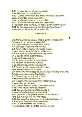 4:18 He aquí, en sus siervos no confía,
Y notó necedad en sus ángeles;
4:19 ¡Cuánto más en los que habitan en casas de barro,
Cuyos cimientos están en el polvo,
Y que serán quebrantados por la polilla!
4:20 De la mañana a la tarde son destruidos,
Y se pierden para siempre, sin haber quien repare en ello.
4:21 Su hermosura, ¿no se pierde con ellos mismos?
Y mueren sin haber adquirido sabiduría.

                         Capítulo 5

                                                                
5:1 Ahora, pues, da voces; ¿habrá quien te responda?
¿Y a cuál de los santos te volverás?
5:2 Es cierto que al necio lo mata la ira,
Y al codicioso lo consume la envidia.
5:3 Yo he visto al necio que echaba raíces,
Y en la misma hora maldije su habitación.
5:4 Sus hijos estarán lejos de la seguridad;
En la puerta serán quebrantados,
Y no habrá quien los libre.
5:5 Su mies comerán los hambrientos,
Y la sacarán de entre los espinos,
Y los sedientos beberán su hacienda.
5:6 Porque la aflicción no sale del polvo,
Ni la molestia brota de la tierra.
5:7 Pero como las chispas se levantan para volar por el aire,
Así el hombre nace para la aflicción.
5:8 Ciertamente yo buscaría a Dios,
Y encomendaría a él mi causa;
5:9 El cual hace cosas grandes e inescrutables,
Y maravillas sin número;
5:10 Que da la lluvia sobre la faz de la tierra,
Y envía las aguas sobre los campos;
5:11 Que pone a los humildes en altura,
Y a los enlutados levanta a seguridad;
5:12 Que frustra los pensamientos de los astutos,
Para que sus manos no hagan nada;
5:13 Que prende a los sabios en la astucia de ellos,
Y frustra los designios de los perversos.
5:14 De día tropiezan con tinieblas,
Y a mediodía andan a tientas como de noche.
 