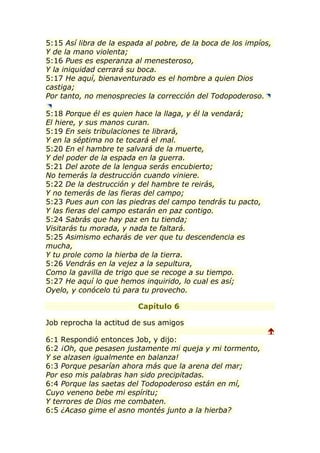 5:15 Así libra de la espada al pobre, de la boca de los impíos,
Y de la mano violenta;
5:16 Pues es esperanza al menesteroso,
Y la iniquidad cerrará su boca.
5:17 He aquí, bienaventurado es el hombre a quien Dios
castiga;
Por tanto, no menosprecies la corrección del Todopoderoso.

5:18 Porque él es quien hace la llaga, y él la vendará;
El hiere, y sus manos curan.
5:19 En seis tribulaciones te librará,
Y en la séptima no te tocará el mal.
5:20 En el hambre te salvará de la muerte,
Y del poder de la espada en la guerra.
5:21 Del azote de la lengua serás encubierto;
No temerás la destrucción cuando viniere.
5:22 De la destrucción y del hambre te reirás,
Y no temerás de las fieras del campo;
5:23 Pues aun con las piedras del campo tendrás tu pacto,
Y las fieras del campo estarán en paz contigo.
5:24 Sabrás que hay paz en tu tienda;
Visitarás tu morada, y nada te faltará.
5:25 Asimismo echarás de ver que tu descendencia es
mucha,
Y tu prole como la hierba de la tierra.
5:26 Vendrás en la vejez a la sepultura,
Como la gavilla de trigo que se recoge a su tiempo.
5:27 He aquí lo que hemos inquirido, lo cual es así;
Oyelo, y conócelo tú para tu provecho.

                         Capítulo 6

Job reprocha la actitud de sus amigos
                                                              
6:1 Respondió entonces Job, y dijo:
6:2 ¡Oh, que pesasen justamente mi queja y mi tormento,
Y se alzasen igualmente en balanza!
6:3 Porque pesarían ahora más que la arena del mar;
Por eso mis palabras han sido precipitadas.
6:4 Porque las saetas del Todopoderoso están en mí,
Cuyo veneno bebe mi espíritu;
Y terrores de Dios me combaten.
6:5 ¿Acaso gime el asno montés junto a la hierba?
 