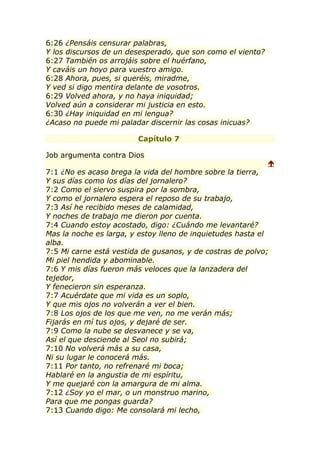 6:26 ¿Pensáis censurar palabras,
Y los discursos de un desesperado, que son como el viento?
6:27 También os arrojáis sobre el huérfano,
Y caváis un hoyo para vuestro amigo.
6:28 Ahora, pues, si queréis, miradme,
Y ved si digo mentira delante de vosotros.
6:29 Volved ahora, y no haya iniquidad;
Volved aún a considerar mi justicia en esto.
6:30 ¿Hay iniquidad en mi lengua?
¿Acaso no puede mi paladar discernir las cosas inicuas?

                        Capítulo 7

Job argumenta contra Dios
                                                             
7:1 ¿No es acaso brega la vida del hombre sobre la tierra,
Y sus días como los días del jornalero?
7:2 Como el siervo suspira por la sombra,
Y como el jornalero espera el reposo de su trabajo,
7:3 Así he recibido meses de calamidad,
Y noches de trabajo me dieron por cuenta.
7:4 Cuando estoy acostado, digo: ¿Cuándo me levantaré?
Mas la noche es larga, y estoy lleno de inquietudes hasta el
alba.
7:5 Mi carne está vestida de gusanos, y de costras de polvo;
Mi piel hendida y abominable.
7:6 Y mis días fueron más veloces que la lanzadera del
tejedor,
Y fenecieron sin esperanza.
7:7 Acuérdate que mi vida es un soplo,
Y que mis ojos no volverán a ver el bien.
7:8 Los ojos de los que me ven, no me verán más;
Fijarás en mí tus ojos, y dejaré de ser.
7:9 Como la nube se desvanece y se va,
Así el que desciende al Seol no subirá;
7:10 No volverá más a su casa,
Ni su lugar le conocerá más.
7:11 Por tanto, no refrenaré mi boca;
Hablaré en la angustia de mi espíritu,
Y me quejaré con la amargura de mi alma.
7:12 ¿Soy yo el mar, o un monstruo marino,
Para que me pongas guarda?
7:13 Cuando digo: Me consolará mi lecho,
 