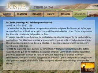 NOMBRE      CONTEXTO       LITERARIO        FUENTE        TEOLOGÍA      APLICACIÓN


  LECTURA Domingo XXI del tiempo ordinario B
  Josué 24, 1-2a. 15-17. 18b
   La asamblea de Siquén tiene una gran importancia religiosa. En Siquén, el Señor, que
  se manifestó en el Sinaí, es acogido como el Dios de todas las tribus. Todas aceptan su
  ley. Crece la conciencia del pueblo de Dios.
  El pasaje tiene la forma habitual de los tratados de alianza: recuerdo de los beneficios
  concedidos; fidelidad que se exige y se promete; rito que sella el mutuo compromiso.
  Dios mantiene su promesa: tierra y libertad. El pueblo se compromete a obedecer y
  servir sólo a este Dios.
  Testigo de la alianza es el pueblo, su conciencia. Y testigo es una gran piedra, estela
  sagrada, en la que se ha hecho la inscripción original. Como en ella quedan grabadas
  palabras, así deben quedar en nuestro corazón. No sólo para que las leamos y
  recordemos, sino para que las pongamos en práctica. Que el tiempo no las desgaste ni
  desfigure sus rasgos, sino que la fe las arraigue y el amor las mantenga vivas por las
  obras.
 