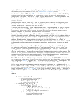 morir en el desierto. Incluso Moisés murió antes de tiempo y se le pidió entregar todo a Josué. Dios prometió guiar y
fortalecer a Josué, así como lo había hecho con Moisés (Deuteronomio 31:23; Josué 1:5 y nota).
Josué fue el siervo elegido del Señor (ver 24:29 y la nota en Deuteronomio 34:5) para completar el trabajo de Moisés y
establecer Israel en la tierra prometida. Él fue leal a esa cita divina - como el líder del ejército de Dios, como el
administrador de la división de la tierra de Dios y como el vocero de Dios al promover la lealtad hacia el pacto de Israel.
En todo esto era el tipo del Antiguo Testamento (predicción) de Cristo (Ver notas en Hebreos 4:1,6-8).
Escenario Histórico
En el momento de la migración israelita hacia Canaán, las superpotencias del EsteCercano eran relativamente débiles.
Los Hititas se desvanecieron de la escena. Ni Babilonia, ni Egipto podrían mantener una presencia militar en Canaán y los
Asirios no habrían enviado a sus ejércitos hasta siglos más tarde.
Mientras las tribus se establecieron al este del Mar Muerto, los Edomitas le negaron el paso, así que Israel los sobrepaso
por el este. Sin embargo, cuando Silo y Og, dos reyes amorreos regionales de Transjordania, trataron de detener a los
israelitas, fueron fácilmente derrotados y sus tierras fueron ocupadas. Moab fue forzado a dejar pasar a Israel por su
territorio y acampar en sus planicies. Los Madianitas también fueron derrotados.
Los arqueólogos bíblicos llaman a esteperiodo la Edad del Bronce (1550-1200 A.C.). Hoy miles de artefactos dan
testimonio de la riqueza cultural de los materiales canaanitas, los cuales eran superiores a los de los israelitas. Cuando las
ruinas del reino antiguo de Ugarit fueron descubiertas en la Ras Shamra moderna en la costa nortede Siria (ver carta, p.
xxiii), una riqueza en forma de nueva información relacionada con la vida doméstica, comercial y religiosa de los
canaanitas salió a la luz. De un idioma cercano al hebreo, historias de reyes y dioses antiguos que revelaron su
comportamiento inmoral y su crueldad fueron encontrados. Adicionalmente, templos paganos, altares, tumbas y vasijas de
rituales han sido descubiertos, aclarando incluso más acerca de la cultura y las costumbres de los pueblos que rodean
Israel.
Excavaciones en los lugares antiguos de Mejido, Beth Shan y Gezer muestran lo poderosamente fortificadas que estaban
esas ciudades y porqueno fueron capturadas y ocupadas por Israel en los días de Josué. Sin embargo, muchas otras
ciudades fortificadas fueron tomadas para que Israel se estableciera firmemente en la tierra con el poder dominante.
Apartede Jericó y Ai, Josuéreportó haber quemado Hazor (11:13), así que cualquier intento de datar estos eventos según
los niveles de destrucción en el montículo de las ciudades antiguas de Canaán son promesas cuestionables. También debe
recordarse que otros grupos estuvieron involucrados en campañas en la región alrededor de este tiempo, entre los cuales se
distinguían egipcios y gente del mar (Incluyendo los filisteos). También había muchas guerras entre ciudades entre los
canaanitas, y más adelante, el periodo de los jueces fue marcado por una gran turbulencia.
Muchade la información arqueológica parece aportar una fecha parala invasión de Josué de 1250 A.C. Esto encaja con
un éxodo que habría tomado lugar 40 años antes bajo el famoso Ramsés II, quien gobernaba Delta del Nilo en una ciudad
con el mismo nombre (Éxodo 1:11). También ubica a José en Egipto en una situación favorable. Cuatrocientos años antes
de Ramesés II, los faraones eran los Hyksos, quienes también gobernaban desde el Delta hacia la tierra de Goshen.
Por otro lado, un buen caso puede discutirse partiendo del punto de vistatradicional de que la invasión ocurrió 1406 A.C.
La opresión habría tomado lugar bajo el mandato de Amunhotep II luego de la muerte de su padre ThutmoseIII, quien fue
conocido por haber usado el trabajo de esclavos en sus edificaciones. La fecha más tempranatambién encaja con los dos
números encontrados en Jueces 11:26 y 1 Reyes 6:1, yaque permiteadicionar 150 años entre Moisés y la monarquía. Ver
también: Introducción a Génesis: Autor y Fecha de Escritura. Éxodo: Cronología. Jueces: Historia; y la nota en 1 Reyes
6:1
Esquema
1. La Entrada a la Tierra (1:1; 5:12)
1. Las Exhortaciones para Conquistar (cap. 1)
2. El Reconocimiento de Jericó (cap. 2)
3. El Cruce del Jordán (cap. 3-4)
4. La Consagración en Gilgal (5:1-12)
2. La Conquistade la Tierra (5:13; 12:24)
1. Las Batallas Iniciales (5:13; 8:35)
1. La Victoria en Jericó (5:13; 6:27)
2. La Caída en Ai debido al pecado de Acán (cap. 7)
3. La Victoria en Ai (8:1-29)
4. La Renovación del Pacto en Gerizim (8:30-35)
2. La Campaña en el Sur (cap. 9-10)
1. El Trato con Los Gabaonitas (cap. 9)
2. El Largo Día de Josué (10:1-15)
 