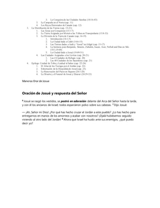 3. La Conquistade las Ciudades Sureñas (10:16-43)
3. La Campaña en el Norte(cap. 11)
4. Los Reyes Derrotados de Canaán (cap. 12)
3. La Distribución de las Tierras (cap. 13-21)
1. Las Áreas por Conquistar (13:1-7)
2. La Tierra Asignada por Moisés a las Tribus en Transjordania (13:8-33)
3. La División de la Tierra de Canaán (cap. 14-19)
1. Introducción (14:1-5)
2. La Ciudad dada a Caleb (14:6-15)
3. Las Tierras dadas a Judá y “Josué”en Gilgal (cap. 15-17)
4. La herencia para Benjamín, Simeón, Zabulón, Isacar, Aser, Neftalí and Dan en Silo
(18:1;19:48)
5. La Ciudad dada a Josué (19:49-51)
4. Las Ciudades Asignadas a los Levitas (cap. 20-21)
1. Las 6 Ciudades de Refugio (cap. 20)
2. Las 48 Ciudades de los Sacerdotes (cap. 21)
4. Epílogo: Unidad de Tribu y Lealtad al Señor (cap. 22-24)
1. El Altar de los Testigos por el Jordán (cap. 22)
2. Exhortación de la Despedidade Josué(cap. 23)
3. La Renovación del Pacto en Siquem (24:1-28)
4. La Muertey el Funeral de Josué y Eleazar (24:29-33)
Maneras Orar de Josue
Oración de Josué y respuesta del Señor
6
Josué se rasgó los vestidos, se postró en adoración delante del Arca del Señor hasta la tarde,
y con él los ancianos de Israel; todos esparcieron polvo sobre sus cabezas. 7
Dijo Josué:
— ¡Ah, Señor mi Dios! ¿Por qué has hecho cruzar el Jordán a este pueblo? ¿Lo has hecho para
entregarnos en manos de los amorreos y acabar con nosotros? ¡Ojalá hubiésemos seguido
viviendo al otro lado del Jordán! 8
Ahora que Israel ha huido ante sus enemigos, ¿qué puedo
decir yo?
 