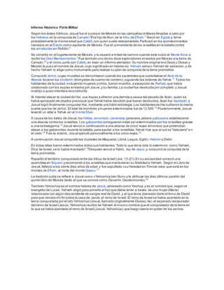 Informe Historico Parte Militar
Según los textos bíblicos,Josué fue el sucesor de Moisés en las campañas militares llevadas a cabo por
los hebreos en la conquista de Canaán.6
Era hijo de Nun,de la tribu de Efraín.7
Nació en Egipto y tenía
probablemente la misma edad que Caleb,con quien suele relacionársele.Participó en los acontecimientos
narrados en el Éxodo como ayudante de Moisés.Fue el comandante de los israelitas en la batalla contra
los amalecitas en Refidín.8
Se convirtió en el lugarteniente de Moisés,y lo esperó a mitad de camino cuando este subió al Monte Sinaí a
recibir los Diez Mandamientos.9
Fue también uno de los doce exploradores enviados por Moisés a la tierra de
Canaán,10
y el único,junto con Caleb,en traer un informe alentador.Su nombre original era Osea u Oseas y
Moisés le puso el nombre de Josué,cuyo significado en hebreo es Yahveh salva o Yahveh de salvación, y de
hecho Yahveh lo elige como instrumento para realizar su plan de conquista de la tierra prometida.
Conquistó Jericó,cuyas murallas se derrumbaron cuando los sacerdotes que custodiaban el Arca de la
Alianza tocaron los shofarim (trompetas de cuerno de cordero),siguiendo las órdenes de Yahvé.11
Todos los
habitantes de la ciudad,incluyendo mujeres yniños,fueron muertos,a excepción de Rahab,que había
colaborado con los espías enviados por Josué,y su familia.La ciudad fue destruida por completo,y Josué
maldijo a quien intentara reconstruirla.
Al intentar atacar la ciudad de Hai, sus tropas sufrieron una derrota a causa del pecado de Acán, quien se
había apropiado de objetos preciosos que Yahvé había decidido que fueran destruidos.Acán fue lapidado,y
Josué logró finalmente conquistar Hai,mediante una hábil estrategia.Los habitantes de Hai sufrieron la misma
suerte que los de Jericó. El total de hombres ymujeres exterminados fue de 12 000.12 Posteriormente,Josué
levantó un altar a Yahvé en el monte Ebal.
A causa de los éxitos de Josué,los hititas,amorreos,cananeos,pereceos,jebeos yjebuseos establecieron
una alianza contra los israelitas.Los gabaonitas consiguieron evitar ser exterminados por los israelitas gracias
a una estratagema.13 Josué venció a continuación a una alianza de cinco reyes amorreos que pretendían
atacar a los gabaonitas;durante la batalla,para ayudar a los israelitas,Yahvé hizo que el sol se "detuviera"e n
el cielo.14
Tras la victoria, Josué ejecutó personalmente a los cinco reyes.15
A continuación Josué conquistó las ciudades de Maquedá,Libná,Laquis,Eglón, Hebrón y Debir.
En todas ellas fueron exterminados todos sus habitantes:"todo lo que tenía vida lo exterminó, como Yahveh,
Dios de Israel,se lo había mandado".16
Después venció a Yabín, rey de Jasor,y consumó la conquista de la
tierra prometida.
Repartió el territorio conquistado entre las tribus de Israel (Jos.13-21).En su ancianidad convocó una
asamblea en Siquem yrecomendó a los israelitas que mantuvieran su fidelidad a Yahveh. Según el Libro de
Josué,falleció a los ciento diez años de edad,y fue sepultado «su heredad en Timnat-sera,que está en los
montes de Efraín, al norte del monte Gaas».17
La tradición judía se refiere a Josué como «Yehoshúa ben Nun» y le atribuye los diez últimos psukim del
quinto libro de Moisés (texto al que se conoce como Devarim,Deuteronomio).18
También Yehoshúa es el nombre hebreo de Jesús,abreviado como Yeshua,y es el nombre que,según el
evangelio de Lucas,Yahveh eligió para ponerle al hijo que debía tener a través de una mujer (María)
relacionada con algún descendiente de sangre real de David, y al que tenía planeado darle el trono de David
para que reinara sin fin sobre la casa de Jacob,el reino de Israel.El reino de Israel se había asentado en la
tierra conquistada por el otro Yehoshúa (Josué,llamado originalmente Oseas).Así,el esperado restaurador
del reino de Israel (Jesús,Yehoshúa) recibió de Yahveh el mismo nombre que el conquistador de la tierra en
la que se había asentado el reino de Israel (Josué,Yehoshúa),que luego caería en poder de los asirios.
 