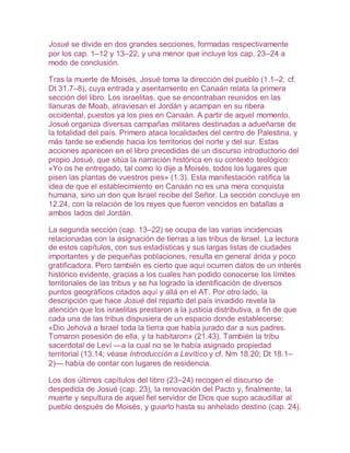Josué se divide en dos grandes secciones, formadas respectivamente
por los cap. 1–12 y 13–22, y una menor que incluye los cap. 23–24 a
modo de conclusión.
Tras la muerte de Moisés, Josué toma la dirección del pueblo (1.1–2; cf.
Dt 31.7–8), cuya entrada y asentamiento en Canaán relata la primera
sección del libro. Los israelitas, que se encontraban reunidos en las
llanuras de Moab, atraviesan el Jordán y acampan en su ribera
occidental, puestos ya los pies en Canaán. A partir de aquel momento,
Josué organiza diversas campañas militares destinadas a adueñarse de
la totalidad del país. Primero ataca localidades del centro de Palestina, y
más tarde se extiende hacia los territorios del norte y del sur. Estas
acciones aparecen en el libro precedidas de un discurso introductorio del
propio Josué, que sitúa la narración histórica en su contexto teológico:
«Yo os he entregado, tal como lo dije a Moisés, todos los lugares que
pisen las plantas de vuestros pies» (1.3). Esta manifestación ratifica la
idea de que el establecimiento en Canaán no es una mera conquista
humana, sino un don que Israel recibe del Señor. La sección concluye en
12.24, con la relación de los reyes que fueron vencidos en batallas a
ambos lados del Jordán.
La segunda sección (cap. 13–22) se ocupa de las varias incidencias
relacionadas con la asignación de tierras a las tribus de Israel. La lectura
de estos capítulos, con sus estadísticas y sus largas listas de ciudades
importantes y de pequeñas poblaciones, resulta en general árida y poco
gratificadora. Pero también es cierto que aquí ocurren datos de un interés
histórico evidente, gracias a los cuales han podido conocerse los límites
territoriales de las tribus y se ha logrado la identificación de diversos
puntos geográficos citados aquí y allá en el AT. Por otro lado, la
descripción que hace Josué del reparto del país invadido revela la
atención que los israelitas prestaron a la justicia distributiva, a fin de que
cada una de las tribus dispusiera de un espacio donde establecerse:
«Dio Jehová a Israel toda la tierra que había jurado dar a sus padres.
Tomaron posesión de ella, y la habitaron» (21.43). También la tribu
sacerdotal de Leví —a la cual no se le había asignado propiedad
territorial (13.14; véase Introducción a Levítico y cf. Nm 18.20; Dt 18.1–
2)— había de contar con lugares de residencia.
Los dos últimos capítulos del libro (23–24) recogen el discurso de
despedida de Josué (cap. 23), la renovación del Pacto y, finalmente, la
muerte y sepultura de aquel fiel servidor de Dios que supo acaudillar al
pueblo después de Moisés, y guiarlo hasta su anhelado destino (cap. 24).
 