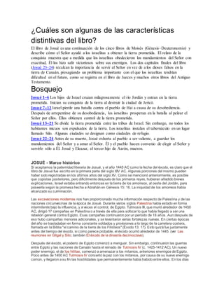 ¿Cuáles son algunas de las características
distintivas del libro?
El libro de Josué es una continuación de los cinco libros de Moisés (Génesis–Deuteronomio) y
describe cómo el Señor ayudó a los israelitas a obtener la tierra prometida. El relato de la
conquista muestra que a medida que los israelitas obedecieron los mandamientos del Señor con
exactitud, Él los hizo salir victoriosos sobre sus enemigos. Los dos capítulos finales del libro
(Josué 23–24) recalcan la importancia de servir al Señor en vez de a los dioses falsos en la
tierra de Canaán, presagiando un problema importante con el que los israelitas tendrían
dificultad en el futuro, como se registra en el libro de Jueces y muchos otros libros del Antiguo
Testamento.
Bosquejo
Josué 1–6 Los hijos de Israel cruzan milagrosamente el río Jordán y entran en la tierra
prometida. Inician su conquista de la tierra al destruir la ciudad de Jericó.
Josué 7–12 Israel pierde una batalla contra el pueblo de Hai a causa de su desobediencia.
Después de arrepentirse de su desobediencia, los israelitas prosperan en la batalla al pelear el
Señor por ellos. Ellos obtienen control de la tierra prometida.
Josué 13–21 Se divide la tierra prometida entre las tribus de Israel. Sin embargo, no todos los
habitantes inicuos son expulsados de la tierra. Los israelitas instalan el tabernáculo en un lugar
llamado Silo. Algunas ciudades se designan como ciudades de refugio.
Josué 22–24 Antes de su muerte, Josué exhorta al pueblo a ser valiente, a guardar los
mandamientos del Señor y a amar al Señor. Él y el pueblo hacen convenio de elegir al Señor y
servirlo sólo a Él. Josué y Eleazar, el tercer hijo de Aarón, mueren.
JOSUÉ - Marco histórico
Si aceptamos la paternidad literaria de Josué, y el año 1445 AC como la fecha del éxodo, es claro que el
libro de Josué fue escrito en la primera parte del siglo XIV AC. Algunas porciones del mismo pueden
haber sido registradas en los últimos años del siglo XV. Como se mencionó anteriormente, es posible
que copistas posteriores, pero dificilmente después de los primeros reyes, hubieran añadido breves
explicaciones. Israel estaba entrando entonces en la tierra de los amorreos, al oeste del Jordán, para
poseerla según la promesa hecha a Abrahán en Génesis 15: 16. La iniquidad de los amorreos había
alcanzado su culminación.
Las excavaciones modernas nos han proporcionado mucha información respecto de Palestina y de las
naciones circunvecinas de la época de Josué. Durante varios siglos Palestina había estado en forma
intermitente bajo la influencia, y a veces el control, de Egipto. Tutmosis III, que murió alrededor de 1450
AC, dirigió 17 campañas en Palestina o a través de ella para sofocar lo que había llegado a ser una
rebelión general contra Egipto. Esas campañas continuaron por un período de 18 años. Aun después de
eso hubo campañas menores adicionales, y se levantaron varias fortalezas nuevas. En ciertas épocas
del año se trasladaban en forma constante soldados y provisiones a lo largo de la carretera costera,
llamada en la Biblia "el camino de la tierra de los Filisteos" (Éxodo 13: 17). Esto quizá fue justamente
antes del tiempo del éxodo, si como parece probable, el éxodo ocurrió alrededor de 1445. (ver Las
reuniones en Gilgal y Silo; también El éxodo de la dinastía decimoctava).
Después del éxodo, el poderío de Egipto comenzó a menguar. Sin embargo, continuaron las guerras
entre Egipto y las naciones de Canaán hasta el reinado de Tutmosis IV (c. 1425-1412 AC). Un nuevo
poder enemigo, el de los hititas, comenzó a amenazar a los mitanios, anteriores enemigos de Egipto.
Poco antes de 1400 AC Tutmosis IV concertó la paz con los mitanios, por causa de su nuevo enemigo
común, y llegaron a su fin las hostilidades que permanentemente había habido entre ellos. En los días
 