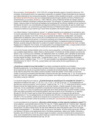 de su sucesor, Amenhotep III (c. 1412-1375 AC), el auge del poder egipcio comenzó a disminuir. Sin
embargo, Amenhotep III reinó con seguridad y esplendor sin paralelo. Egipto disfrutaba de las riquezas
que había obtenido en las conquistas pasadas. Su poderío militar estaba terminando; y como lo revelan
las Cartas de Tell el-Amarna, que son correspondencia de príncipes vasallos de Siria y Palestina con
Amenhotep III y su sucesor, Iknatón (c. 1387-1366 AC), Siria y Palestina hervían de intrigas internas
mientras se hallaban sometidas a ataques del exterior. Sin embargo, no aparecía ayuda procedente de
Egipto. Algunos sellos en forma de escarabajos de Amenhotep III, los últimos hallados en las tumbas en
las afueras de Jericó, son considerados por algunos eruditos como una prueba de que la ciudad cayó
durante su reinado. Las condiciones que había entonces en Palestina eran tales, que hicieron posible la
conquista israelita sin que tuvieran que hacer frente al poderío del imperio egipcio.
Los hititas (heteos), mencionados en Josué 1: 4, estaban llegando a ser poderosos en esa época, pero
no tenían autoridad en Palestina (ver El imperio hitita desde c. 1400-c. 1200 AC). Esto ayudó a refrenar
el poder de los mitanios en el norte. Asiria, en un período de decadencia, estaba débil. Los kasitas
gobernaban en Babilonia, pero a causa de la incertidumbre de su posición -debida a su temor de los
mitanios, a la presión de los asirios, y a la lucha constante por la preeminencia en Mesopotamia- ellos
tampoco escatimaban esfuerzos por ganar la amistad de Egipto. La oleada principal de inmigrantes
filisteos, quienes después afianzaron su poder en la región costera (ver Los pueblos del mar), no había
llegado aún a Palestina. Por lo tanto, el mundo político no se había estabilizado, y ningún poder exterior
se hallaba en condiciones de acudir en auxilio de los pueblos de Canaán.
La tierra de Canaán estaba dividida entre muchos reinos pequeños y un Estado autónomo, Gabaón, con
sus ciudades dependientes, Cafira, Beerot y Quiriat-jearim. Al oriente del Jordán estaban los reinos de
Sehón y Og. La tierra ya era cultivada. Los habitantes vivían en ciudades, pero cultivaban la tierra fuera
de los muros y plantaban olivares y viñedos. Conocían la escritura, como lo prueba el significado del
nombre original de Debir: Quiriat-sefer, "ciudad de libros" (cap. 15: 15). Los habitantes de Canaán
poseían carros y caballos (caps. 11: 4; 17: 18), pero estaban muy degradados religiosa y moralmente
(Deuteronomio 12: 29-31; 18: 9-12), y practicaban casi toda suerte de arte supersticioso y de
inmoralidad.
¿Cuándo se realizó el cruce del Jordán? Los datos cronológicos del libro son limitados.
Desafortunadamente, no se dispone aún de datos históricos o arqueológicos para cotejar ninguna parte
de la narración de Josué con acontecimientos conocidos de la historia secular. Según el cap. 4: 19, fue
el día décimo del primer mes (Abib) cuando el pueblo "subió del Jordán". Por lo tanto, el cruce del
Jordán ocurrió en la primavera [del hemisferio norte] de ese año (ver también cap. 3: 15). Si el éxodo se
realizó en 1445 AC -según parecen indicarlo las pruebas- esto habría sucedido en la primavera [del
hemisferio norte] de 1405 AC.
La siguiente pregunta que surge es: ¿Cuánto tiempo se requirió para la conquista de Canaán? La
respuesta se halla en los caps. 11: 18; 14: 7, 10, 11; 23: 1; 24: 29. En el cap. 11: 18 simplemente se
declara que Josué tuvo guerra "mucho tiempo". Según el cap. 14: 7, 10, 11, Caleb tenía 40 años cuando
Moisés lo envió de Cades-barnea a explorar la tierra de Canaán, y habían pasado 45 años desde
entonces. Ya se consideraba completa la conquista de la tierra para este tiempo, según lo indican los
caps. 11: 23 y 14: 5. Esto no significa que cada parte de la tierra estaba bajo el control israelita, porque
Dios sólo había prometido una conquista gradual, para que la tierra no se convirtiera en un desierto
(Éxodo 23: 29, 30). Puesto que la misión de los espías coincidió con el segundo año del éxodo
(Deuterenomio 2: 14) y la peregrinación en el desierto duró 38 años, la conquista llevó unos 6 ó 7 años
(45-38=7). Por el contrario, Josefo da la duración de la conquista como de sólo cinco años. Algunos
eruditos modernos tienden a estar de acuerdo con esto (ver Las reuniones en Gilgal y Silo).
La tercera pregunta es la siguiente: ¿Durante cuánto tiempo, en total, ejerció el gobierno Josué? En
otras palabras, ¿qué período abarca el libro? El cap. 23: 1 habla vagamente de "muchos días", después
de lo cual Josué, que era ya viejo y avanzado en años, reunió a la nación (vers. 2). Según el cap. 24: 29,
Josué tenía 110 años cuando murió. No hay otras referencias para este período aquí ni en otro lugar.
Josefo (Antigüedades v. 1. 29) divide la vida de Josué en tres partes: 45 años antes del éxodo, 40 años
con Moisés y 25 años como gobernante único. Escritores posteriores, tales como Teófilo, Clemente y
Eusebio, dan 27 años en vez de 25, porque según se explica, calculan el período de la conquista en 7
años. Esto simplemente lo haría dos años menor en ocasión del éxodo, lo cual no afecta en absoluto la
exactitud histórica de la declaración del cap. 24: 29.
 