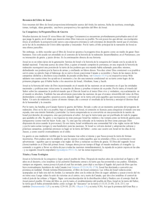 Resumen del Libro de Josué
Este resumen del libro de Josué proporcionainformación acerca del título, los autores, fecha de escritura, cronología,
temas, teología, ideas generales, una breve perspectivay los capítulos del libro de Josué.
La Conquista y la Pregunta Ética de Guerra
Muchos lectores de Josué (Y otros libros del Antiguo Testamento) se encuentran profundamenteperturbados ante el rol
que juega la guerra en el relato que muestra cómo Dios tratacon su pueblo. No son pocos los que alivian sus escrúpulos
éticos al atribuirle la perspectivadel autor a una etapapre-cristiana (y sub-cristiana) de desarrollo moral que el cristiano,
en la luz de la enseñanza de Cristo debe repudiar y trascender. Por lo tanto, el hilo principal de la narración de Josué es
una ofensa paraellos.
Sin embargo, se debe recordar que el libro de Josuéno apuntaa la pregunta ética de guerra como un medio de ganar fines
humanos. Este solo puede ser entendido en el contexto de la historia de la redención desarrollándose en el Pentateuco, con
su interacción de gracia y juicio divino. Es la continuación directa de esa historia.
Josué no es un relato épico de la generación heroica de Israel o la historia de la conquista de Canaán con la ayuda de la
deidad nacional. Tratamás acerca de cómo Dios, a quien el mundo completo le pertenece, en una etapade la historia de
redención reconquistó una porción de la tierra de los poderes que estemundo había aclamado paraellos mismos,
defendiendo sus poderes por la fuerza de armas y confiando en falsos dioses. Nos dice cómo Dios comisionó a su pueblo a
servir como su ejército bajo el liderazgo de su siervo Josué, paratomar Canaán a su nombre y fuera de las manos de los
canaanitas idolatras y disolutos (cuyamedida de pecado estaba llena; ver Génesis 15:16 y su respectiva nota). Más
adelante nos cuenta cómo los ayudó en el momento y les dio una tenencia condicional en su tierra como logro de las
primeras plegarias que él había hecho a los ancestros de Israel, Abraham, Isaac y Jacob.
Josué es la historia del reino de Dios incursionando en el mundo de las naciones en un momento en el que las entidades
nacionales y políticas eran vistas como la creación de dioses y pruebas vivientes de su poder. Por lo tanto, el triunfo del
Señor sobre los canaanitas le probó al mundo que el Dios de Israel es el único Dios vivo y verdadero, cuyaaclamación en
el mundo es absoluta. También fue una advertencia paratodas las naciones de que el avance irresistible del reino de Dios
desheredaría a todos aquellos opuestos aeste, dejando lugar en la tierra solo para aquellos que reconocieran y sirvieran al
Señor. Un acto de redención y juicio al mismo tiempo, dio a conocer el resultado de la historia y anticipó el destino final
de la humanidad y la creación.
Por lo tanto, las batallas por Canaán fueron la guerra del Señor, llevada a cabo en un momento particular del programa de
redención. Dios no le dio a su pueblo, bajo el comando de Josué, ni comisión ni licencia para conquistar el mundo con una
espada, sino una misión limitada y particular. La tierra conquistada no se convertiría en una posesión de la nación de
Israel por derecho de conquista, sino que pertenecía al señor. Así que la tierra tenía que ser purificada de todo lo pagano
que quedaba en ella. Su gente y sus riquezas no eran paraque Israel las midiera y las tomara como un botín de guerra para
enriquecerse (como trató de hacer Acán, cap. 7), sino que fue colocada en la tenencia de Dios (eran paraque Dios
dispusiera de estos cuando le provocase). En esa tierra, Israel establecería una comunidad fiel a las reglas rectas del Señor
y por lo tanto serían testigos (y una bendición) para las naciones. Si Israel se volviera desleal y adoptaralas culturas y
prácticas canaanitas, perderían entonces su lugar en la tierra del Señor - como casi ocurre con Israel en los días de los
Jueces, y como ocurrió eventualmente en el exilio.
La guerra es una maldición terrible que la raza humana trae sobre sí misma y que busca poseer la tierra de formas
incorrectas. Pero padece ante la maldición que les espera a todos aquellos que no atiendan a Dios, su testimonio o sus
advertencias - aquellos que se opongan a las reglas de Dios y rechazan su oferta de gracia. El Dios del segundo Josué
(Jesús) también es el Dios del primer Josué. Aunque ahora por un tiempo él llegó al mundo mediante el evangelio (y
comande a su gente a llevar su oferta de paz a todas las naciones inmediatamente), la espada de su juicio espera en las alas
- y su segundo Josuéla empuñará (Apocalipsis 19:11-16, ver las notas respectivas).
Título y Tema Teológico
Josué es la historia de la conquista y logro parael pueblo de Dios. Después de muchos años de esclavitud en Egipto y 40
años en el desierto, a los israelitas se les permitió finalmente entrar a la tierra que fue prometida a sus padres. Abraham,
siempre un migrante, nunca poseyó el país al cual fue enviado, pero dejó a sus hijos el legado del pacto de Dios que los
hizo eventualmente herederos de todo Canaán (ver Génesis 15:13,16,18; 17:8). Josué fue destinado a convertir esa
promesa en realidad. Donde termina Deuteronomio, el libro de Josué comienza: Las tribus de Israel todavía están
acampadas en el lado este del río Jordán. La narración abre con la orden de Dios de seguir adelante y pasar a través del río
en tierra seca. Luego relata la serie de victorias en el centro, sur y norte de Canaán, que dio a los israelitas el control de
todo el país de las colinas y Néguev. Sigue con una descripción de la distribución tribal y finaliza con el consejo final de
Josué parael pueblo. El tema del libro es, por lo tanto, el establecimiento del pueblo de Dios, Israel en la tierra del Señor,
la tierra que él había prometido darles como su lugar de “descanso” en la tierra (1:13,15; 21:44; 22:4; 23:1; ver
también Deuteronomio 3:20 y su nota; 12:9-10; 25:19; 1 Reyes 5:4 y su nota; 8:56). Así que la promesa del Gran Rey a
 