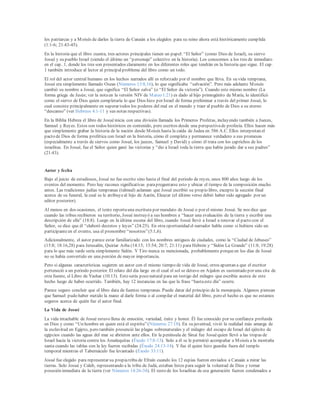 los patriarcas y a Moisés de darles la tierra de Canaán a los elegidos para su reino ahora está históricamente cumplida
(1:1-6; 21:43-45).
En la historia que el libro cuenta, tres actores principales tienen un papel: “El Señor” (como Dios de Israel), su siervo
Josué y su pueblo Israel (siendo el último un “personaje” colectivo en la historia). Los conocemos a los tres de inmediato
en el cap. 1, donde los tres son presentados claramente en los diferentes roles que tendrán en la historia que sigue. El cap.
1 también introduce al lector al principalproblema del libro como un todo.
El rol del actor central humano en los hechos narrados allí es reforzado por el nombre que lleva. En su vida temprana,
Josué era simplemente llamado Oseas (Números 13:8,16), lo que significaba “salvación”. Pero más adelante Moisés
cambió su nombre a Josué, que significa “El Señor salva” (o “El Señor da victoria”). Cuando este mismo nombre (La
forma griega de Jesús; ver la notaen la versión NIV de Mateo 1:21) es dado al hijo primogénito de María, lo identificó
como el siervo de Dios quien completaría lo que Dios hizo por Israel de forma preliminar a través del primer Josué, lo
cual consiste principalmente en superar todos los poderes del mal en el mundo y traer al pueblo de Dios a su eterno
“descanso” (ver Hebreos 4:1-11 y sus notas respectivas).
En la Biblia Hebrea el libro de Josuéinicia con una división llamada los Primeros Profetas, incluyendo también a Jueces,
Samuel y Reyes. Estos son todos históricos en contenido, pero escritos desde una perspectivade profecía. Ellos hacen más
que simplemente grabar la historia de la nación desde Moisés hasta la caída de Judea en 586 A.C. Ellos interpretan el
pacto de Dios de forma profética con Israel en la historia, cómo él completa y permanece verdadero a sus promesas
(especialmente a través de siervos como Josué, los jueces, Samuel y David) y cómo él trata con los caprichos de los
israelitas. En Josué, fue el Señor quien ganó las victorias y “dio a Israel toda la tierra que había jurado dar a sus padres”
(21:43).
Autor y fecha
Bajo el juicio de estudiosos, Josué no fue escrito sino hasta el final del periodo de reyes, unos 800 años luego de los
eventos del momento. Pero hay razones significativas parapreguntarse esto y ubicar el tiempo de la composición mucho
antes. Las tradiciones judías tempranas (talmud) aclaman que Josué escribió su propio libro, excepto la sección final
acerca de su funeral, la cual se le atribuyeal hijo de Aarón, Eleazar (el último verso debió haber sido agregado por un
editor posterior).
Al menos en dos ocasiones, el texto reportauna escritura por mandato de Josué o por el mismo Josué. Se nos dice que
cuando las tribus recibieron su territorio, Josué instruyó a sus hombres a “hacer una evaluación de la tierra y escribir una
descripción de ella” (18:8). Luego en la última escena del libro, cuando Josué llevó a Israel a renovar el pacto con el
Señor, se dice que él “elaboró decretos y leyes” (24:25). En otra oportunidad el narrador habla como si hubiera sido un
participanteen el evento, usa el pronombre “nosotros”(5:1,6).
Adicionalmente, el autor parece estar familiarizado con los nombres antiguos de ciudades, como la “Ciudad de Jebuseo”
(15:8; 18:16,28) para Jerusalén, Quiriar Arba (14:15; 15:54; 20:7; 21:11) para Hebrón y “Sidón La Grande” (11:8; 19:28)
para lo que más tarde sería simplemente Sidón. Y Tiro nunca es mencionada, probablemente porqueen los días de Josué
no se había convertido en una porción de mayor importancia.
Pero si algunas características sugieren un autor con el mismo tiempo de vida de Josué, otros apuntan a que el escritor
perteneció a un periodo posterior. El relato del día largo en el cual el sol se detuvo en Aijalon es sustentado por una cita de
otra fuente, el Libro de Yashar (10:13). Esto sería poco natural para un testigo del milagro que escribía acerca de este
hecho luego de haber ocurrido. También, hay 12 instancias en las que la frase “hastaeste día” ocurre.
Parece seguro concluir que el libro data de fuentes tempranas. Puede datar del principio de la monarquía. Algunos piensan
que Samuel pudo haber metido la mano al darle forma o al compilar el material del libro, pero el hecho es que no estamos
seguros acerca de quién fue el autor final.
La Vida de Josué
La vida intachable de Josué estuvo llena de emoción, variedad, éxito y honor. Él fue conocido por su confianza profunda
en Dios y como “Un hombre en quien está el espíritu”(Números 27:18). En su juventud, vivió la realidad más amarga de
la esclavitud en Egipto, pero también presenció las plagas sobrenaturales y el milagro del escape de Israel del ejército de
egipcios cuando las aguas del mar se abrieron ante ellos. En la península de Sinaí fue Josuéquien llevó a las tropas de
Israel hacia la victoria contra los Amalequitas (Éxodo 17:8-13). Solo a él se le permitió acompañar a Moisés a la montaña
santa cuando las tablas con la ley fueron recibidas (Éxodo 24:13-14). Y fue él quien hizo guardia fuera del templo
temporal mientras el Tabernáculo fue levantado (Éxodo 33:11).
Josué fue elegido para representar su propiatribu de Efraín cuando los 12 espías fueron enviados a Canaán a mirar las
tierras. Solo Josué y Caleb, representando a la tribu de Judá, estaban listos para seguir la voluntad de Dios y tomar
posesión inmediata de la tierra (ver Números 14:26-34). El resto de los Israelitas de esa generación fueron condenados a
 