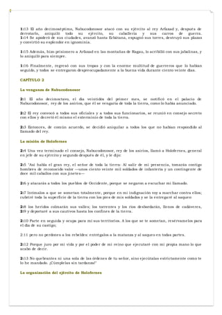 1:13 El año decimoséptimo, Nabucodonosor atacó con su ejército al rey Arfaxad y, después de
derrotarlo, aniquiló todo su ejército, su caballería y sus carros de guerra.
1:14 Se apoderó de sus ciudades, avanzó hasta Ecbátana, expugnó sus torres, destruyó sus plazas
y convirtió su esplendor en ignominia.
1:15 Además, hizo prisionero a Arfaxad en las montañas de Ragau, lo acribilló con sus jabalinas, y
lo aniquiló para siempre.
1:16 Finalmente, regresó con sus tropas y con la enorme multitud de guerreros que lo habían
seguido, y todos se entregaron despreocupadamente a la buena vida durante ciento veinte días.
CAPÍTULO 2
La venganza de Nabucodonosor
2:1 El año decimoctavo, el día veintidós del primer mes, se notificó en el palacio de
Nabucodonosor, rey de los asirios, que él se vengaría de toda la tierra, como lo había anunciado.
2:2 El rey convocó a todos sus oficiales y a todos sus funcionarios, se reunió en consejo secreto
con ellos y decretó él mismo el exterminio de toda la tierra.
2:3 Entonces, de común acuerdo, se decidió aniquilar a todos los que no habían respondido al
llamado del rey.
La misión de Holofernes
2:4 Una vez terminado el consejo, Nabucodonosor, rey de los asirios, llamó a Holofernes, general
en jefe de su ejército y segundo después de él, y le dijo:
2:5 "Así habla el gran rey, el señor de toda la tierra: Al salir de mi presencia, tomarás contigo
hombres de reconocido valor —unos ciento veinte mil soldados de infantería y un contingente de
doce mil caballos con sus jinetes—
2:6 y atacarás a todos los pueblos de Occidente, porque se negaron a escuchar mi llamado.
2:7 Intímalos a que se sometan totalmente, porque en mi indignación voy a marchar contra ellos;
cubriré toda la superficie de la tierra con los pies de mis soldados y se la entregaré al saqueo:
2:8 los heridos colmarán sus valles; los torrentes y los ríos desbordarán, llenos de cadáveres,
2:9 y deportaré a sus cautivos hasta los confines de la tierra.
2:10 Parte en seguida y ocupa para mí sus territorios. A los que se te sometan, resérvamelos para
el día de su castigo;
2:11 pero no perdones a los rebeldes: entrégalos a la matanza y al saqueo en todas partes.
2:12 Porque juro por mi vida y por el poder de mi reino que ejecutaré con mi propia mano lo que
acabo de decir.
2:13 No quebrantes ni una sola de las órdenes de tu señor, sino ejecútalas estrictamente como te
lo he mandado. ¡Cúmplelas sin tardanza!"
La organización del ejército de Holofernes
 