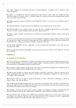 3:2 "Aquí estamos los servidores del gran rey Nabucodonosor, rendidos ante ti: trátanos como
mejor te parezca.
3:3 Están a tu disposición nuestras posesiones, todo nuestro suelo, todos los campos de trigo,
nuestras ovejas y nuestras vacas, y también todos los corrales de nuestros campamentos: puedes
hacer con ellos lo que quieras.
3:4 Hasta nuestras mismas ciudades y sus habitantes están a tu servicio; ven y trátalas como te
parezca".
3:5 Aquellos hombres se presentaron ante Holofernes y le transmitieron su mensaje.
3:6 Él descendió con su ejército hacia la costa del mar, estableció guarniciones en las plazas
fuertes y reclutó en ellas hombres selectos como tropas auxiliares.
3:7 Ellos, y toda la región circunvecina, lo recibieron con guirnaldas y danzas corales al son de los
tambores.
3:8 Pero él devastó todo su territorio y taló sus bosques sagrados, porque había recibido la orden
de exterminar a todos los dioses del país, para hacer que todas las naciones adoraran solamente a
Nabucodonosor, y todas sus lenguas y tribus lo invocara como dios.
3:9 Así llegó Holofernes frente a Esdrelón, en las inmediaciones de Dotaim, que está ante las
montañas de Judea.
3:10 Acampó entre Gueba y Escitópolis y permaneció allí un mes, a fin de reunir todos los efectivos
de su ejército.
CAPÍTULO 4
La reacción de los israelitas
4:1 Los israelitas que habitaban en Judea se enteraron de la manera cómo Holofernes, general en
jefe de Nabucodonosor, rey de los asirios, había tratado a aquellos pueblos y cómo había devastado
sus santuarios, entregándolos luego a la destrucción.
4:2 Un pánico indescriptible cundió entre ellos ante la presencia de Holofernes y temblaron por la
suerte de Jerusalén y la del Templo del Señor, su Dios.
4:3 Hacía poco tiempo, en efecto, que ellos habían vuelto del cautiverio, y sólo recientemente se
había congregado todo el pueblo de Judea y habían sido consagrados los objetos de culto, el altar y
el Templo, antes profanados.
4:4 Entonces alertaron a toda la región de Samaría, a Coná, a BetJorón, a Belmain, a Jericó, a
Jobá, a Esorá y al valle de Salém.
4:5 Luego ocuparon apresuradamente las cimas de las montañas más elevadas, fortificaron las
aldeas situadas en ellas y se abastecieron de víveres en previsión de una guerra, ya que hacía poco
que había terminado la cosecha de sus campos.
4:6 Joaquím, el sumo sacerdote que entonces residía en Jerusalén, escribió a los habitantes de
Betulia y de Betomestaim, que están frente a Esdrelón, ante la llanura contigua a Dotaim,
4:7 para decirles que ocuparan las subidas de la montaña, porque eran el único camino de acceso
a la Judea. Les advertía, además, que sería fácil detener a los invasores, ya que lo angosto del
desfiladero no permitía el paso de más de dos hombres a la vez.
 