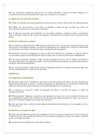 4:8 Los israelitas cumplieron todo lo que les había ordenado el sumo sacerdote Joaquím y el
consejo de los ancianos del pueblo de Israel, que residían en Jerusalén.
La súplica de los israelitas al Señor
4:9 Todos los hombres de Israel clamaron insistentemente a Dios y observaron un riguroso ayuno.
4:10 Ellos, con sus mujeres y sus hijos, su ganado, y todos los que residían con ellos, sus
mercenarios y esclavos, se vistieron con sayales.
4:11 Y todos los israelitas que habitaban en Jerusalén, hombres, mujeres y niños, se postraron
ante el Templo, cubrieron de ceniza sus cabezas y extendieron sus sayales ante la presencia del
Señor.
Cubrieron el altar con un sayal
4:12 y clamaron ardientemente todos juntos al Dios de Israel, a fin de que no permitiera que sus
hijos fueran entregados al pillaje, sus mujeres deportadas, las ciudades de su herencia destruidas
y el Santuario execrado y escarnecido, para satisfacción de los paganos.
4:13 El Señor escuchó sus plegarias y miró su aflicción. Entretanto, el pueblo, en toda la Judea y
en Jerusalén, siguió ayunando durante largo tiempo, ante el Santuario del Señor todopoderoso.
4:14 El sumo sacerdote Joaquím y todos los que prestaban servicio ante el Señor, sacerdotes y
ministros del Señor, vestidos con sayales, ofrecían el holocausto perpetuo, las oblaciones votivas y
los dones voluntarios del pueblo;
4:15 y, con los turbantes cubiertos de ceniza, imploraban al Señor con todas sus fuerzas, para que
visitara favorablemente a toda la casa de Israel.
CAPÍTULO 5
La indignación de Holofernes
5:1 Cuando informaron a Holofernes, general en jefe del ejército de Asiria, que los israelitas se
habían preparado para la guerra, y habían bloqueado los desfiladeros de la montaña, fortificando
todas las cimas de las altas montañas y levantando parapetos en las llanuras,
5:2 se enfureció y convocó a todos los príncipes de Moab, a los jefes de Amón y a todos los
sátrapas del litoral.
5:3 Él les preguntó: "Díganme, cananeos, ¿qué pueblo es ese que vive en la montaña? ¿Cuáles son
las ciudades que habita y los efectivos de su ejército? ¿De dónde proceden su vigor y su fuerza, y
quién es el rey que los gobierna y dirige sus ejércitos?
5:4 ¿Por qué ellos solos, a diferencia de todos los habitantes de Occidente, se han negado a venir a
mi encuentro?"
El informe y el consejo de Ajior
5:5 Ajior, jefe de todos los amonitas le respondió: "Si me escuchas un momento, te haré conocer la
verdad acerca de este pueblo que habita en las montañas contiguas a las que tú ocupas; y nada de
lo que yo te diga será falso.
5:6 La gente de este pueblo desciende de los caldeos.
 