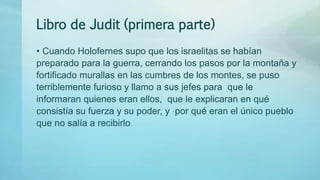Libro de Judit (primera parte)
• Cuando Holofernes supo que los israelitas se habían
preparado para la guerra, cerrando los pasos por la montaña y
fortificado murallas en las cumbres de los montes, se puso
terriblemente furioso y llamo a sus jefes para que le
informaran quienes eran ellos, que le explicaran en qué
consistía su fuerza y su poder, y por qué eran el único pueblo
que no salía a recibirlo.
 