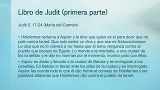 Libro de Judit (primera parte)
Judit 5, 17-24 (María del Carmen)
• Holofernes reclama a Aquior y le dice que quien es el para decir que no
pele contra Israel. Que solo existe un dios y que ese es Nabucodonosor.
Le dice que no lo volverá a ver hasta que él tome venganza contra el
pueblo que escapo de Egipto. Lo mando a la montaña, a una ciudad de
los israelitas y le dijo no morirías por el momento, moriría junto con ellos.
• Aquior es atado y llevado a la ciudad de Betulia y es entregado a los
israelitas. En Betulia lo llevan ante los jefes de la ciudad y es interrogado.
Aquior les cuenta todo lo que él dijo frente al consejo de Holofernes y las
palabras altaneras que Holofernes dijo contra el pueblo de Israel.
 