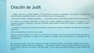 Oración de Judit
… ¡Señor, Dios de mi padre Simeón!... Tú has hecho el pasado, el presente y el porvenir; tú decides los
acontecimientos presentes y futuros, y sólo se realiza lo que tú has dispuesto…
…Mira que los asirios, colmados de poderío, … no reconocen que tú eres el Señor, el que pone fin a las guerras.
¡Tu nombre es el Señor! Quebranta su fuerza con tu poder, aplasta su poderío con tu ira, porque se han
propuesto profanar tu Santuario, manchar la Morada donde habita la Gloria de tu Nombre, y derribar tu altar a
golpes de hierro…
…concédeme, aunque no soy más que una viuda, la fuerza para cumplir mi cometido. Por medio de mis palabras
seductoras
¡Abate su soberbia por la mano de una mujer!
Porque tu fuerza no está en el número ni tu dominio en los fuertes, sino que tú eres el Dios de los humildes, el
defensor de los desvalidos, el apoyo de los débiles, el refugio de los abandonados y el salvador de los
desesperados.
¡Sí, Dios de mi padre y Dios de la herencia de Israel, Soberano del cielo y de la tierra, Creador de las aguas y
Rey de toda la creación: escucha mi plegaria!... …¡Que toda tu nación y cada una de sus tribus reconozcan que
tú eres Dios, el Dios de toda fuerza y de todo poder, y que no hay otro protector fuera de ti para la estirpe de
Israel!".
 