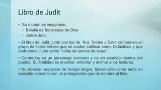 Libro de Judit
• Su mundo es imaginario.
– Betulia es Betel-casa de Dios
– Judea-Judit.
• El libro de Judit, junto con los de Rut, Tobías y Ester componen un
grupo de libros breves que se suelen calificar como Didácticos y que
podríamos titular como “vidas de santos de Israel”.
• Centrados en un personaje concreto y no en acontecimientos del
pueblo. Su finalidad es enseñar, exhortar y animar a los lectores.
• No abarcan espacios de tiempo largos, tienen sólo como tema un
episodio concreto con un protagonista que da nombre al libro.
 