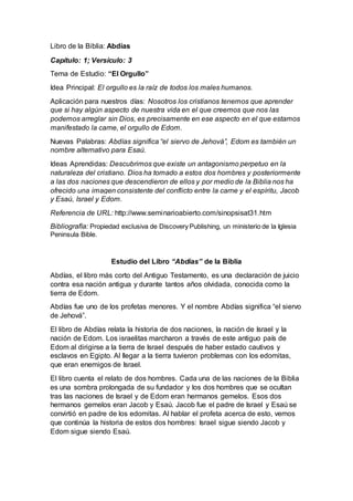 Libro de la Biblia: Abdías
Capítulo: 1; Versículo: 3
Tema de Estudio: “El Orgullo”
Idea Principal: El orgullo es la raíz de todos los males humanos.
Aplicación para nuestros días: Nosotros los cristianos tenemos que aprender
que si hay algún aspecto de nuestra vida en el que creemos que nos las
podemos arreglar sin Dios, es precisamente en ese aspecto en el que estamos
manifestado la carne, el orgullo de Edom.
Nuevas Palabras: Abdías significa “el siervo de Jehová”, Edom es también un
nombre alternativo para Esaú.
Ideas Aprendidas: Descubrimos que existe un antagonismo perpetuo en la
naturaleza del cristiano. Dios ha tomado a estos dos hombres y posteriormente
a las dos naciones que descendieron de ellos y por medio de la Biblia nos ha
ofrecido una imagen consistente del conflicto entre la carne y el espíritu, Jacob
y Esaú, Israel y Edom.
Referencia de URL: http://www.seminarioabierto.com/sinopsisat31.htm
Bibliografía: Propiedad exclusiva de Discovery Publishing, un ministerio de la Iglesia
Peninsula Bible.
Estudio del Libro “Abdías” de la Biblia
Abdías, el libro más corto del Antiguo Testamento, es una declaración de juicio
contra esa nación antigua y durante tantos años olvidada, conocida como la
tierra de Edom.
Abdías fue uno de los profetas menores. Y el nombre Abdías significa “el siervo
de Jehová”.
El libro de Abdías relata la historia de dos naciones, la nación de Israel y la
nación de Edom. Los israelitas marcharon a través de este antiguo país de
Edom al dirigirse a la tierra de Israel después de haber estado cautivos y
esclavos en Egipto. Al llegar a la tierra tuvieron problemas con los edomitas,
que eran enemigos de Israel.
El libro cuenta el relato de dos hombres. Cada una de las naciones de la Biblia
es una sombra prolongada de su fundador y los dos hombres que se ocultan
tras las naciones de Israel y de Edom eran hermanos gemelos. Esos dos
hermanos gemelos eran Jacob y Esaú. Jacob fue el padre de Israel y Esaú se
convirtió en padre de los edomitas. Al hablar el profeta acerca de esto, vemos
que continúa la historia de estos dos hombres: Israel sigue siendo Jacob y
Edom sigue siendo Esaú.
 