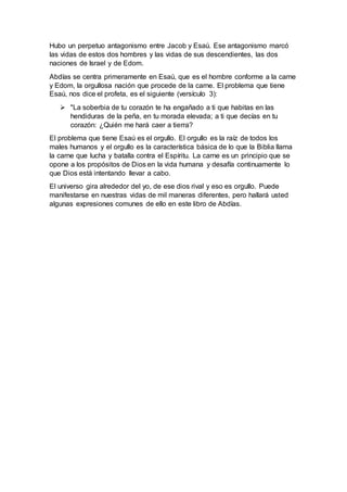 Hubo un perpetuo antagonismo entre Jacob y Esaú. Ese antagonismo marcó
las vidas de estos dos hombres y las vidas de sus descendientes, las dos
naciones de Israel y de Edom.
Abdías se centra primeramente en Esaú, que es el hombre conforme a la carne
y Edom, la orgullosa nación que procede de la carne. El problema que tiene
Esaú, nos dice el profeta, es el siguiente (versículo 3):
 "La soberbia de tu corazón te ha engañado a ti que habitas en las
hendiduras de la peña, en tu morada elevada; a ti que decías en tu
corazón: ¿Quién me hará caer a tierra?
El problema que tiene Esaú es el orgullo. El orgullo es la raíz de todos los
males humanos y el orgullo es la característica básica de lo que la Biblia llama
la carne que lucha y batalla contra el Espíritu. La carne es un principio que se
opone a los propósitos de Dios en la vida humana y desafía continuamente lo
que Dios está intentando llevar a cabo.
El universo gira alrededor del yo, de ese dios rival y eso es orgullo. Puede
manifestarse en nuestras vidas de mil maneras diferentes, pero hallará usted
algunas expresiones comunes de ello en este libro de Abdías.
 