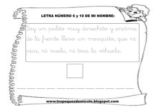 www.lospequesdemicole.blogspot.com
LETRA NÚMERO 6 y 10 DE MI NOMBRE:
Soy un palito muy derechito y encima
de la frente llevo un mosquito, que ni
pica, ni vuela, ni toca la vihuela.
 