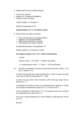 c) Método decimo normal o grados daneses
 Tome 25 ml. de leche
 Agregue 10- 12 gotas de fenolftaleína
 Titule con soda 0.1 Normal
Acidez Titulable = ml. de soda x 4
Ejemplo: soda gastada 4.5 ml.
Acidez titulable: 4.5 x 4 = 18° décimo normal
d) Determinación de acidez en el queso
 Pese 3 gr. de queso en una cápsula blanca
 Agregue 10 ml. de agua destilada
 Macere bien hasta formar una pasta
 Titule despacio con soda 0.1 Normal
El porcentaje de acidez = soda gastada x 0.3
Ejemplo: gastó 8.4 ml. de soda 0.1 normal
Porcentaje de acidez = 8.4 x 0.3 = 2.52% de ácido láctico
1 grado
Décimo normal = 0.9° Dornic = 0.009% ácido láctico
11.1 grados décimo normal = 1° Dornic = 0.01% ácido láctico
2.2. Densidad: la densidad normal de la leche entera varía entre 1.028 y 1 .031
gr/c.c. medida a 15° C.
La leche descremada tiene mayor densidad por no tener la grasa que pesa
menos que el resto de componentes (d = 1 .035)
La leche con agua tiene menor densidad y entre más agua tenga más se
aproxima a 1 .0.
La densidad de la leche se mide con el lactodensímetro, teniendo en cuenta
que no tenga una temperatura menor de 5° C., ni mayor de 25° C.
Como la densidad se debe tomar a 15° C, es necesario hacer una corrección
por cada grado que se aparte de 15° C.
Si se toma a mayor temperatura, se suma 0.0002 por cada grado por encima
de 15° C.
Ejemplo:
 