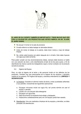 EL ASEO DE SU CUERPO TAMBIÉN ES IMPORTANTE Y TIENE MUCHO QUE VER
CON LA CALIDAD DE LOS PRODUCTOS QUE USTED FABRICA. NO SE OLVIDE
EL BAÑO DIARIO.
No escupir ni fumar en la sala de procesos
Si está enfermo no debe trabajar en derivados lácteos
Antes de iniciar el trabajo en la planta, debe tener manos y ropa de trabajo
limpias.
No, olvide usted lavarse con jabón después de ir al baño. Esto debe hacerse
con agua que esté corriendo.
Para poder cumplir con las recomendaciones dadas, siempre debe tenerse un balde
con una solución de cloro u otro desinfectante al lado de la tina para queso, a fin de
desinfectar las manos cuando los trabajadores vayan a tomar contacto con el producto
durante el proceso.
5.2. Higiene del Equipo
Pero, no sólo la higiene de la leche y del personal incide en los defectos de los
productos. También hay que preocuparse de la higiene de los equipos y utensilios
usados en la quesería. Por higiene del equipo y utensilios entendemos su LIMPIEZA Y
DESINFECCIÓN.
A. La limpieza: Consiste en eliminar restos de leche y otras suciedades adheridas
a sus paredes. Comprende las siguientes operaciones:
a. Enjuague minucioso inicial con agua fría, tan pronto termine de usar el
equipo o utensilio.
b. Lavado con una solución tibia detergente
c. Enjuague con agua tibia
d. Deje escurriendo el recipiente boca-abajo y destapado.
e. Inspeccione cuidadosamente para ver si el equipo quedó bien aseado
B. Desinfección: Una vez realizada a limpieza de los equipos y utensilios, se debe
proceder a la desinfección.
 