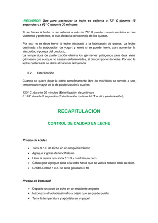¡RECUERDE! Que para pasterizar la leche se calienta a 72° C durante 15
segundos o a 62° C durante 30 minutos
Si se hierve la leche, o se calienta a más de 75° C pueden ocurrir cambios en las
vitaminas y proteínas, lo que afecta la consistencia de los quesos.
Por eso no se debe hervir la leche destinada a la fabricación de quesos. La leche
destinada a la elaboración de yogurt y kumis si se puede hervir, para aumentar la
viscosidad y pureza del producto.
La temperatura de pasterización elimina los gérmenes patógenos pero deja vivos
gérmenes que aunque no causan enfermedades, sí descomponen la leche. Por eso la
leche pasterizada se debe almacenar refrigerada.
6.2. Esterilización
Cuando se quiere dejar la leche completamente libre de microbios se somete a una
temperatura mayor de la de pasterización la cual es:
120° C, durante 20 minutos (Esterilización discontinua)
ó 140° durante 2 segundos (Esterilización continua UHT o ultra pasterización).
RECAPITULACIÓN
CONTROL DE CALIDAD EN LECHE
Prueba de Acidez
 Tome 9 c.c. de leche en un recipiente blanco
 Agregue 2 gotas de fenolftaleína
 Llene la pipeta con soda 0,1 N y cuádrela en cero
 Gota a gota agregue soda a la leche hasta que se vuelva rosado claro su color.
 Grados Dornic = c.c. de soda gastados x 10
Prueba de Densidad
 Deposite un poco de eche en un recipiente angosto
 Introduzca el lactodensímetro y déjelo que se quede quieto
 Tome la temperatura y apúntela en un papel
 