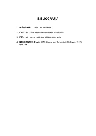 BIBLIOGRAFÍA
1. ALFA LAVAL. . 1980. Dair Hand Book
2. FAO. 1982. Como Mejorar la Eficiencia de su Quesería.
3. FAO. 1981. Manual de Higiene y Manejo de la leche.
4. KOSIKOWSKY, Frank. 1978, Cheese and Fermented Milk Foods, 2º. Ed.
New York
 