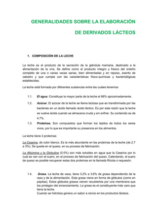 GENERALIDADES SOBRE LA ELABORACIÓN
DE DERIVADOS LÁCTEOS
1. COMPOSICIÓN DE LA LECHE
La leche es el producto de la secreción de la glándula mamaria, destinado a la
alimentación de la cría. Se define como el producto íntegro y fresco del ordeño
completo de una o varias vacas sanas, bien alimentadas y en reposo, exento de
calostro y que cumpla con las características físico-químicas y bacteriológicas
establecidas.
La leche está formada por diferentes sustancias entre las cuales tenemos:
1.1. El agua. Constituye la mayor parte de la leche el 88% aproximadamente.
1.2. Azúcar. El azúcar de la leche se llama lactosa que es transformada por las
bacterias en un ácido llamado ácido láctico. Es por esta razón que la leche
se vuelve ácida cuando se almacena cruda y sin enfriar. Su contenido es de
4.7%.
1.3. Proteínas. Son compuestos que forman los tejidos de todos los seres
vivos, por lo que es importante su presencia en los alimentos.
La leche tiene 3 proteínas:
La Caseína, de color blanco. Es la más abundante en las proteínas de la leche (de 2.7
a 3%). Se queda en el queso, en su proceso de fabricación.
La Albúmina y la Globulina (0.5%) son más solubles en agua que la Caseína por lo
cual se van con el suero, en el proceso de fabricación del queso. Calentando, el suero
de queso es posible recuperar estas dos proteínas en la llamada Ricota o requesón.
1.4. Grasa. La leche de vaca, tiene 3.2% a 3.6% de grasa dependiendo de la
raza y de la alimentación. Esta grasa viene en forma de glóbulos (como en
pepitas). Estos glóbulos grasos vienen recubiertos por una membrana que
los protegen del enranciamiento. La grasa es el constituyente más caro que
tiene la leche.
Cuando se hidroliza genera un sabor a rancio en los productos lácteos.
 
