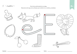 17
Nombre: Fecha:
Discrimina auditivamente la vocal e.
Relaciona la letra e con los dibujos que la tienen en su nombre y coloréalos.
e
 