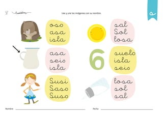 57
Nombre: Fecha:
Lee y une las imágenes con su nombre.
oso
asa
isla
sal
Sol
losa
asa
seis
isla
suelo
isla
seis
Susi
Saso
Suso
losa
sol
sal
s
 