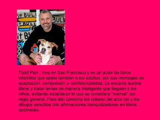 Todd Parr , vive en San Francisco y es un autor de libros infantiles que apela también a los adultos, por sus mensajes de aceptación, compresión y confidencialidad. Le encanta ilustrar libros y tratar temas de manera inteligente que lleguen a los niños, evitando establecer lo que se considera “normal” por regla general. Para ello combina los colores del arco iris y los dibujos sencillos con afirmaciones tranquilizadoras en libros optimistas.  