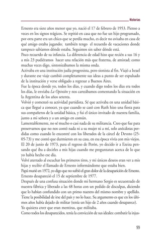 Historias

Ernesto era siete años menor que yo, nació el 17 de febrero de 1953. Pienso a
veces en los signos trágicos. Se repitió en casa que no fue un hijo programado,
por otra parte era un chico que se perdía mucho, es decir no avisaba en casa de
qué amigo estaba jugando; también tengo el recuerdo de vacaciones donde
tampoco sabíamos dónde estaba. Seguimos sin saber dónde está.
Poco recuerdo de su infancia. La diferencia de edad hizo que recién a sus 16 y
a mis 23 pudiéramos hacer una relación más que fraterna, de amistad; como
muchas veces digo, sintonizábamos la misma onda.
Activaba en una institución judía progresista, pero sionista al fin. Viajó a Israel
y durante ese viaje cambió completamente sus ideas a punto de ser expulsado
de la institución y verse obligado a regresar a Buenos Aires.
Fue la época donde yo, todos los días, y cuando digo todos los días era todos
los días, le enviaba La Opinión y nos carteábamos comentando la situación en
la Argentina de los años setenta.
Volvió y comenzó su actividad partidista. Sé que activaba en una unidad bási-
ca que llegué a conocer, ya que cuando se casó con Ruth hizo una fiesta para
sus compañeros de la unidad básica, y fui el único invitado de nuestra familia,
junto a mi señora y a un amigo en común.
Lamentablemente, no sé mucho o casi nada de su militancia. Creo que fue para
preservarnos que no nos contó nada ni a su mujer ni a mí, solo anécdotas per-
didas como cuando lo encontré con los liberados de la cárcel de Devoto (25-
05-73) y me contó que durmieron en su casa, en esa época vivía con mis viejos.
El 20 de junio de 1973, para el regreso de Perón, yo decido ir a Ezeiza pen-
sando qué iba a decirles a mis hijas cuando me preguntaran acerca de lo que
yo había hecho ese día.
Volví aterrado al escuchar los primeros tiros, y mi únicos deseos eran ver a mis
hijas y recibir el llamado de Ernesto informándome que estaba bien.
Papá murió en 1972, yo digo que no sufrió el gran dolor de la desaparición de Ernesto.
Ernesto desapareció el 15 de septiembre de 1977.
Después de una confusa situación donde mi hermano Sergio es secuestrado de
nuestra fábrica y liberado a las 48 horas con un pedido de disculpas, diciendo
que lo habían confundido con un primo nuestro del mismo nombre y apellido.
Tiene la posibilidad de irse del país y no lo hace. Su argumento es que en los últi-
mos años había dejado de militar (tenía un hijo de 2 años cuando desaparece).
Yo quisiera creer que eran mentiras, que militaba.
Como todos los desaparecidos, tenía la convicción de sus ideales: combatir la injus-


                                                                                   99
 