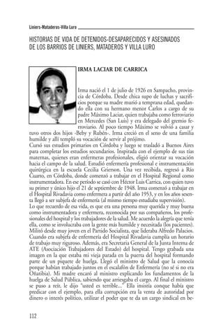 Liniers-Mataderos-Villa Luro

HISTORIAS DE VIDA DE DETENIDOS-DESAPARECIDOS Y ASESINADOS
DE LOS BARRIOS DE LINIERS, MATADEROS Y VILLA LURO


                               IRMA LACIAR DE CARRICA


                          Irma nació el 1 de julio de 1926 en Sampacho, provin-
                          cia de Córdoba. Desde chica supo de luchas y sacrifi-
                          cios porque su madre murió a temprana edad, quedan-
                          do ella con su hermano menor Carlos a cargo de su
                          padre Máximo Laciar, quien trabajaba como ferroviario
                          en Mercedes (San Luis) y era delegado del gremio fe-
                          rroviario. Al poco tiempo Máximo se volvió a casar y
tuvo otros dos hijos -Beby y Rubén-. Irma creció en el seno de una familia
humilde y allí templó su vocación de servir al prójimo.
Cursó sus estudios primarios en Córdoba y luego se trasladó a Buenos Aires
para completar los estudios secundarios. Inspirada con el ejemplo de sus tías
maternas, quienes eran enfermeras profesionales, eligió orientar su vocación
hacia el campo de la salud. Estudió enfermería profesional e instrumentación
quirúrgica en la escuela Cecilia Grierson. Una vez recibida, regresó a Río
Cuarto, en Córdoba, donde comenzó a trabajar en el Hospital Regional como
instrumentadora. En ese período se casó con Héctor Luis Carrica, con quien tuvo
su primer y único hijo el 21 de septiembre de 1948. Irma comenzó a trabajar en
el Hospital Rivadavia como enfermera a partir del año 1953, y en los años sesen-
ta llegó a ser subjefa de enfermería (al mismo tiempo estudiaba supervisión).
Lo que recuerdo de esa vida, es que era una persona muy querida y muy buena
como instrumentadora y enfermera, reconocida por sus compañeros, los profe-
sionales del hospital y los trabajadores de la salud. Me acuerdo la alegría que tenía
ella, como se involucraba con la gente más humilde y necesitada (los pacientes).
Militó desde muy joven en el Partido Socialista, que lideraba Alfredo Palacios.
Cuando era subjefa de enfermería del Hospital Rivadavia cumplía un horario
de trabajo muy riguroso. Además, era Secretaria General de la Junta Interna de
ATE (Asociación Trabajadores del Estado) del hospital. Tengo grabada una
imagen en la que estaba mi vieja parada en la puerta del hospital formando
parte de un piquete de huelga. Llegó el ministro de Salud que la conocía
porque habían trabajado juntos en el escalafón de Enfermería (no sé si no era
Oñatibia). Mi madre encaró al ministro explicando los fundamentos de la
huelga de Salud Pública, sabiendo que arriesgaba el cargo. Al final el ministro
se puso a reír, le dijo “usted es terrible...” Ella insistía conque había que
predicar con el ejemplo, para ella corrupción era la venta de autoridad por
dinero o interés político, utilizar el poder que te da un cargo sindical en be-


112
 