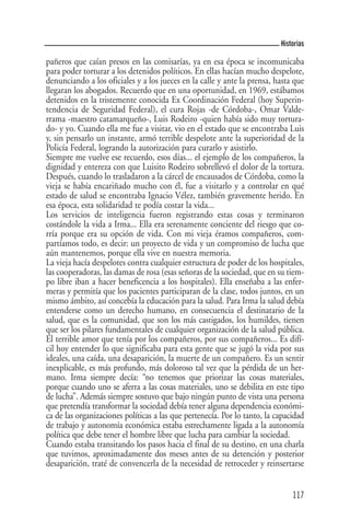 Historias

pañeros que caían presos en las comisarías, ya en esa época se incomunicaba
para poder torturar a los detenidos políticos. En ellas hacían mucho despelote,
denunciando a los oficiales y a los jueces en la calle y ante la prensa, hasta que
llegaran los abogados. Recuerdo que en una oportunidad, en 1969, estábamos
detenidos en la tristemente conocida Ex Coordinación Federal (hoy Superin-
tendencia de Seguridad Federal), el cura Rojas -de Córdoba-, Omar Valde-
rrama -maestro catamarqueño-, Luis Rodeiro -quien había sido muy tortura-
do- y yo. Cuando ella me fue a visitar, vio en el estado que se encontraba Luis
y, sin pensarlo un instante, armó terrible despelote ante la superioridad de la
Policía Federal, logrando la autorización para curarlo y asistirlo.
Siempre me vuelve ese recuerdo, esos días... el ejemplo de los compañeros, la
dignidad y entereza con que Luisito Rodeiro sobrellevó el dolor de la tortura.
Después, cuando lo trasladaron a la cárcel de encausados de Córdoba, como la
vieja se había encariñado mucho con él, fue a visitarlo y a controlar en qué
estado de salud se encontraba Ignacio Vélez, también gravemente herido. En
esa época, esta solidaridad te podía costar la vida...
Los servicios de inteligencia fueron registrando estas cosas y terminaron
costándole la vida a Irma... Ella era serenamente conciente del riesgo que co-
rría porque era su opción de vida. Con mi vieja éramos compañeros, com-
partíamos todo, es decir: un proyecto de vida y un compromiso de lucha que
aún mantenemos, porque ella vive en nuestra memoria.
La vieja hacía despelotes contra cualquier estructura de poder de los hospitales,
las cooperadoras, las damas de rosa (esas señoras de la sociedad, que en su tiem-
po libre iban a hacer beneficencia a los hospitales). Ella enseñaba a las enfer-
meras y permitía que los pacientes participaran de la clase, todos juntos, en un
mismo ámbito, así concebía la educación para la salud. Para Irma la salud debía
entenderse como un derecho humano, en consecuencia el destinatario de la
salud, que es la comunidad, que son los más castigados, los humildes, tienen
que ser los pilares fundamentales de cualquier organización de la salud pública.
El terrible amor que tenía por los compañeros, por sus compañeros... Es difí-
cil hoy entender lo que significaba para esta gente que se jugó la vida por sus
ideales, una caída, una desaparición, la muerte de un compañero. Es un sentir
inexplicable, es más profundo, más doloroso tal vez que la pérdida de un her-
mano. Irma siempre decía: “no tenemos que priorizar las cosas materiales,
porque cuando uno se aferra a las cosas materiales, uno se debilita en este tipo
de lucha”. Además siempre sostuvo que bajo ningún punto de vista una persona
que pretendía transformar la sociedad debía tener alguna dependencia económi-
ca de las organizaciones políticas a las que pertenecía. Por lo tanto, la capacidad
de trabajo y autonomía económica estaba estrechamente ligada a la autonomía
política que debe tener el hombre libre que lucha para cambiar la sociedad.
Cuando estaba transitando los pasos hacia el final de su destino, en una charla
que tuvimos, aproximadamente dos meses antes de su detención y posterior
desaparición, traté de convencerla de la necesidad de retroceder y reinsertarse


                                                                               117
 