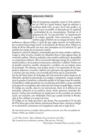 Historias

                            ARMANDO PRIETO

                         Hijo de inmigrantes españoles, nació el 13 de septiem-
                         bre de 1949 en Capital Federal. Supo de esfuerzos y
                         sacrificios desde niño, ya que a los 8 años perdió a su
                         padre. Lector incansable, se destacaba por la amplitud
                         y profundidad de sus conocimientos. Participó en el
                         programa de tele "La justa del saber" en representación
                         de su colegio, ganando varios concursos. Le gustaba
                         también jugar al fútbol con sus amigos de barrio. Fue a
probarse en algunos clubes y a pesar de que, según cuentan, era medio perro,
por su perseverancia logró entrar en Estudiantes de Buenos Aires. Obtuvo su
título de Perito Mercantil con muy altos promedios en el Comercial 32, que
también fue testigo de sus primeros amores.
Empezó la carrera de abogacía, interesándose por los temas sociales y políticos.
Luego se volcó al teatro, estudió con Alejandra Boero e hizo algunas obras de
contenido político. Mientras trabajaba como modelo publicitario, desarrollaba
su compromiso militante. Allí su reconocido liderazgo emerge de su sólida for-
mación política y de su práctica consecuente, coherente y solidaria. Predica con
el ejemplo: iniciativa, sencillez, abnegación y sacrificio, son sus mejores armas
de persuasión. No obstante, está siempre atento a las inquietudes de los com-
pañeros, dispuesto a escuchar, a debatir con calma pero con argumentos firmes,
a orientar, con una sonrisa, con el sentido del humor que lo caracterizaba.
Era fan del Nano Serrat, de Atahualpa, del rock nacional en pleno despertar, de
Almendra; adoraba las guitarreadas con amigos y compañeros, aunque muchas
veces lo ganaba el cansancio y cabeceaba sentado en las largas mesas de tertulias.
Era familiero y estaba apurado por ver a ese hijo que tanto deseó, y al que acariciaba
en la panza de su compañera, pero al que por una semana no pudo llegar a conocer.
El Gallego era sencillo, claro en sus convicciones, firme en la defensa de sus
principios, coherente en su conducta, fuerte, tierno, generoso, testarudo; dis-
puesto a luchar para transformar su amado país en una sociedad con justicia
social, con inclusión, con solidaridad. Decía que cuando triunfara la Revolu-
ción se iba a dedicar a su carrera de actor.
El Gallego era así, lindo por fuera y por dentro. Fue secuestrado el 21 de julio
de1976, dicen que en San Martín, provincia de Buenos Aires, mientras se dirigía
en su automóvil a encontrarse con compañeros, nada más se supo de él...
Mi viejo. Se iba mientras yo llegaba. Nunca pudimos vernos las caras. Hay unas palabras de
Gelman a Walsh, que también son para él:

" ¿y él? / Hay versiones. / Que se defendió a tiros y lo mataron en la calle./
Que lo tomaron vivo y torturaron y mataron. / Que está vivo. /Vivo está".
                                               Marta López y Armando Prieto, su mujer y su hijo



                                                                                          127
 